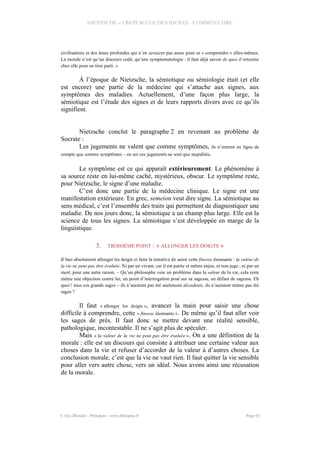 NIETZSCHE – CREPUSCULE DES IDOLES - COMMENTAIRE
civilisations et des âmes profondes qui n’en savaient pas assez pour se « comprendre » elles-mêmes.
La morale n’est qu’un discours codé, qu’une symptomatologie : il faut déjà savoir de quoi il retourne
chez elle pour en tirer parti. »
À l’époque de Nietzsche, la sémiotique ou sémiologie était (et elle
est encore) une partie de la médecine qui s’attache aux signes, aux
symptômes des maladies. Actuellement, d’une façon plus large, la
sémiotique est l’étude des signes et de leurs rapports divers avec ce qu’ils
signifient.
Nietzsche conclut le paragraphe 2 en revenant au problème de
Socrate :
Les jugements ne valent que comme symptômes, ils n’entrent en ligne de
compte que comme symptômes – en soi ces jugements ne sont que stupidités.
Le symptôme est ce qui apparaît extérieurement. Le phénomène à
sa source reste en lui-même caché, mystérieux, obscur. Le symptôme reste,
pour Nietzsche, le signe d’une maladie.
C’est donc une partie de la médecine clinique. Le signe est une
manifestation extérieure. En grec, semeion veut dire signe. La sémiotique au
sens médical, c’est l’ensemble des traits qui permettent de diagnostiquer une
maladie. De nos jours donc, la sémiotique a un champ plus large. Elle est la
science de tous les signes. La sémiotique s’est développée en marge de la
linguistique.
5. TROISIÈME POINT : « ALLONGER LES DOIGTS »
Il faut absolument allonger les doigts et faire la tentative de saisir cette finesse étonnante : la valeur de
la vie ne peut pas être évaluée. Ni par un vivant, car il est partie et même enjeu, et non juge ; ni par un
mort, pour une autre raison. – Qu’un philosophe voie un problème dans la valeur de la vie, cela reste
même une objection contre lui, un point d’interrogation posé sur sa sagesse, un défaut de sagesse. Eh
quoi ! tous ces grands sages – ils n’auraient pas été seulement décadents, ils n’auraient même pas été
sages ?
Il faut « allonger les doigts », avancer la main pour saisir une chose
difficile à comprendre, cette « finesse étonnante ». De même qu’il faut aller voir
les sages de près. Il faut donc se mettre devant une réalité sensible,
pathologique, incontestable. Il ne s’agit plus de spéculer.
Mais « la valeur de la vie ne peut pas être évaluée ». On a une définition de la
morale : elle est un discours qui consiste à attribuer une certaine valeur aux
choses dans la vie et refuser d’accorder de la valeur à d’autres choses. La
conclusion morale, c’est que la vie ne vaut rien. Il faut quitter la vie sensible
pour aller vers autre chose, vers un idéal. Nous avons ainsi une récusation
de la morale.
© Eric Blondel - Philopsis - www.philopsis.fr Page 65
 