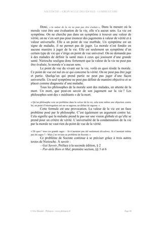 NIETZSCHE – CREPUSCULE DES IDOLES - COMMENTAIRE
Donc, « la valeur de la vie ne peut pas être évaluée ». Dans la mesure où la
morale veut être une évaluation de la vie, elle n’a aucun sens. La vie est
symptôme. On ne cherche pas dans un symptôme à trouver une valeur de
vérité, on ne s’en sert pas pour énoncer des jugements à valeur de vérité et à
valeur universelle. Elle a un point de vue morbide. Un symptôme est un
signe de maladie, il ne permet pas de juger. La morale n’est fondée en
aucune manière à juger de la vie. Elle est seulement un symptôme d’un
certain type de vie qui s’érige en point de vue universel. On ne demande pas
à des malades de définir la santé mais à ceux qui jouissent d’une grande
santé. Nietzsche souligne donc fortement que la valeur de la vie ne peut pas
être évaluée, la morale n’a aucun sens.
Le point de vue du vivant sur la vie, voilà en quoi réside la morale.
Ce point de vue est nul en ce qui concerne la vérité. On ne peut pas être juge
et partie. Quelqu’un qui prend partie ne peut pas juger d’une façon
universelle. Un seul symptôme ne peut pas définir de manière objective et se
placer comme diagnostic d’une maladie.
Tous les philosophes de la morale sont des malades, en attente de la
mort. Un mort, que peut-on savoir de son jugement sur la vie ? Les
philosophes sont des « méditants » de la mort.
« Qu’un philosophe voie un problème dans la valeur de la vie, cela reste même une objection contre
lui, un point d’interrogation osé sur sa sagesse, un défaut de sagesse. »
Cette formule est une provocation. La valeur de la vie est un faux
problème posé par le philosophe. C’est également un argument contre lui.
Cela signifie que la maladie prend le pas sur une vision globale et qu’elle se
prend pour un critère de vérité. L’universalité de la condamnation de la vie
par la morale ne vaut rien du point de vue de la vérité.
« Eh quoi ! tous ces grands sages – ils n’auraient pas été seulement décadents, ils n’auraient même
pas été sages ? – Mais j’en reviens au problème de Socrate. »
Ce problème de Socrate continue à se préciser grâce à trois autres
textes de Nietzsche. À savoir :
– Gai Savoir, Préface à la seconde édition, § 2
– Par-delà Bien et Mal, première section, §§ 3 et 6
© Eric Blondel - Philopsis - www.philopsis.fr Page 66
 