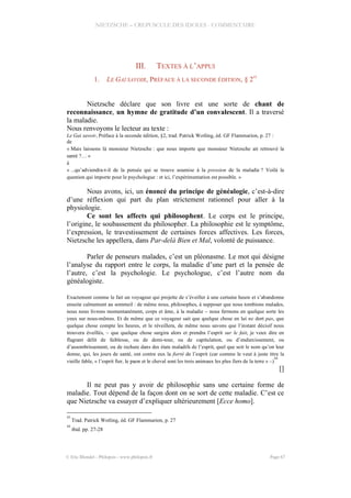 NIETZSCHE – CREPUSCULE DES IDOLES - COMMENTAIRE
III. TEXTES À L’APPUI
1. LE GAI SAVOIR, PRÉFACE À LA SECONDE ÉDITION, § 2
43
Nietzsche déclare que son livre est une sorte de chant de
reconnaissance, un hymne de gratitude d’un convalescent. Il a traversé
la maladie.
Nous renvoyons le lecteur au texte :
Le Gai savoir, Préface à la seconde édition, §2, trad. Patrick Wotling, éd. GF Flammarion, p. 27 :
de
« Mais laissons là monsieur Nietzsche : que nous importe que monsieur Nietzsche ait retrouvé la
santé ?… »
à
« ...qu’adviendra-t-il de la pensée qui se trouve soumise à la pression de la maladie ? Voilà la
question qui importe pour le psychologue : et ici, l’expérimentation est possible. »
Nous avons, ici, un énoncé du principe de généalogie, c’est-à-dire
d’une réflexion qui part du plan strictement rationnel pour aller à la
physiologie.
Ce sont les affects qui philosophent. Le corps est le principe,
l’origine, le soubassement du philosopher. La philosophie est le symptôme,
l’expression, le travestissement de certaines forces affectives. Les forces,
Nietzsche les appellera, dans Par-delà Bien et Mal, volonté de puissance.
Parler de penseurs malades, c’est un pléonasme. Le mot qui désigne
l’analyse du rapport entre le corps, la maladie d’une part et la pensée de
l’autre, c’est la psychologie. Le psychologue, c’est l’autre nom du
généalogiste.
Exactement comme le fait un voyageur qui projette de s’éveiller à une certaine heure et s’abandonne
ensuite calmement au sommeil : de même nous, philosophes, à supposer que nous tombions malades,
nous nous livrons momentanément, corps et âme, à la maladie – nous fermons en quelque sorte les
yeux sur nous-mêmes. Et de même que ce voyageur sait que quelque chose en lui ne dort pas, que
quelque chose compte les heures, et le réveillera, de même nous savons que l’instant décisif nous
trouvera éveillés, – que quelque chose surgira alors et prendra l’esprit sur le fait, je veux dire en
flagrant délit de faiblesse, ou de demi-tour, ou de capitulation, ou d’endurcissement, ou
d’assombrissement, ou de rechute dans des états maladifs de l’esprit, quel que soit le nom qu’on leur
donne, qui, les jours de santé, ont contre eux la fierté de l’esprit (car comme le veut à juste titre la
vieille fable, « l’esprit fier, le paon et le cheval sont les trois animaux les plus fiers de la terre » –)
44
[]
Il ne peut pas y avoir de philosophie sans une certaine forme de
maladie. Tout dépend de la façon dont on se sort de cette maladie. C’est ce
que Nietzsche va essayer d’expliquer ultérieurement [Ecce homo].
43
Trad. Patrick Wotling, éd. GF Flammarion, p. 27
44
ibid. pp. 27-28
© Eric Blondel - Philopsis - www.philopsis.fr Page 67
 