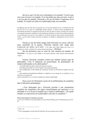 NIETZSCHE – CREPUSCULE DES IDOLES - COMMENTAIRE
Qu’est-ce que l’on fait avec la décadence et la maladie ? Il arrive que
nous nous livrions à la maladie. Il est inévitable que dans tout être vivant il
y ait une part de maladie. Nietzsche a fait sur lui-même l’expérience de la
maladie. Il a étudié son effet sur la philosophie dans son ensemble.
On apprend, après une telle mise en question de soi et une telle tentation de soi, à considérer d’un œil
plus fin tout ce sur quoi on a philosophé jusqu’à présent ; on devine mieux qu’auparavant les
involontaires déviations, les chemins de traverse, les lieux de repos, les lieux ensoleillés de la pensée
vers lesquels les penseurs souffrants ont été entraînés par séduction, en tant qu’ils souffrent justement,
on sait désormais vers quoi le corps malade et son besoin poussent, tirent, attirent inconsciemment
l’esprit – vers le soleil, le calme, la douceur, la patience, le remède, le soulagement à tous les sens de
ces mots.
45
Notons ici une des belles images dont Nietzsche a le secret, celle des
lieux ensoleillés de la pensée. Nietzsche reprend cette image dans
Crépuscule des idoles, où il écrit : « Une tâche aussi fatale oblige sans cesse à se
précipiter au soleil, à se défaire d’un sérieux devenu trop pesant ». [Préface]
On sait désormais, pour se sortir de cette situation de maladie, dit
Nietzsche « vers quoi le corps malade et son besoin poussent, tirent, attirent inconsciemment
l’esprit ».
Ensuite, Nietzsche considère comme une maladie certains types de
philosophie. Voici le diagnostic du psychologue, du généalogiste, du
médecin philosophe sur les philosophies
46
.
– Toute philosophie qui place la paix plus haut que la guerre,
– toute éthique présentant une version négative du concept de bonheur,
– toute métaphysique et toute éthique qui connaissent un final, un état ultime de quelque sorte que
ce soit,
– toute aspiration principalement esthétique ou religieuse à un en marge de, un au-delà de, un en
dehors de, un au-dessus de
autorise à demander si ce n’est pas la maladie qui a inspiré le philosophe.
Nous avons là l’illustration exacte de la problématique du symptôme
dans la démarche généalogique.
« Tout philosophe qui ». Nietzsche procède à une énumération
complète des symptômes, des signes caractéristiques qui autorisent « à se
demander si ce n’est pas la maladie qui a inspiré le philosophe ». De quelle
maladie ces expressions de la philosophie sont-elles le symptôme ?
Nous renvoyons le lecteur au texte :
Le Gai savoir, Préface à la seconde édition, §2, trad. Patrick Wotling, éd. GF Flammarion, pp. 28-29 :
de
45
ibid. p. 28
46
N.B. la typographie n’est pas celle de Nietzsche, elle vaut comme mise en relief
© Eric Blondel - Philopsis - www.philopsis.fr Page 68
 