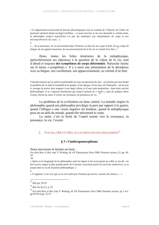 NIETZSCHE – CREPUSCULE DES IDOLES - COMMENTAIRE
« Le déguisement inconscient de besoins physiologiques sous le costume de l’objectif, de l’idéel, du
purement spirituel atteint un degré terrifiant, – et assez souvent, je me suis demandé si, somme toute,
la philosophie jusqu’à aujourd’hui n’a pas été seulement une interprétation du corps et une
mécompréhension du corps... »
à
« ... de sa puissance, de sa souveraineté dans l’histoire, ou bien de ses coups d’arrêt, de ses coups de
fatigue, de ses appauvrissements, de son pressentiment de la fin, de sa volonté d’en finir. »
47
Donc, toutes les folies téméraires de la métaphysique,
particulièrement ses réposnses à la question de la valeur de la vie, sont
d’abord et toujours des symptômes de corps déterminés. Nietzsche insiste
sur le terme « symptômes ». Il y a aussi une présentation de la décadence
avec sa fatigue, son vacillement, son appauvrissement, sa volonté d’en finir.
J’attends toujours qu’un médecin philosophe au sens exceptionnel du mot – un homme qui aura étudié
le problème de la santé d’ensemble d’un peuple, d’une époque, d’une race, de l’humanité – ait un jour
le courage de porter mon soupçon à son degré ultime et d’oser cette proposition : dans toute activité
philosophique, il ne s’agissait absolument pas jusqu’à présent de « vérité », mais de quelque chose
d’autre, disons de santé, d’avenir, de croissance, de puissance, de vie…
48
Le problème de la civilisation est donc central. La maladie inspire la
philosophie quand une philosophie privilégie la paix par rapport à la guerre,
quand l’éthique a une vision négative du bonheur, quand la métaphysique
pose un au-delà du monde, quand elle méconnaît le corps.
La santé, c’est la fierté de l’esprit tourné vers la croissance, la
puissance, la vie, l’avenir.
2. PAR-DELÀ BIEN ET MAL OU LES PRÉJUGÉS DES PHILOSOPHES
49
§ 3 : l’anthropomorphisme
Nous renvoyons le lecteur au texte :
Par-delà Bien et Mal, trad. P. Wotling, éd. GF Flammarion, Paris 2000, Première section, §3, pp. 49-
50
de
« Après avoir longtemps lu les philosophes entre les lignes et les avoir passés au crible, je me dis : on
doit encore ranger la plus grande partie de la pensée consciente parmi les activités instinctives, et ce
jusque dans le cas de la pensée philosophique. »
à
« À supposer, il est vrai, que ce ne soit certes pas l’homme qui soit la « mesure des choses »... »
47
ibid. pp. 28-29
48
ibid. fin du § 2, p. 29
49
Par-delà Bien et Mal, trad. P. Wotling, éd. GF Flammarion, Paris 2000, Première section, §§ 3 et 6,
pp 49-50 et pp. 52-53
© Eric Blondel - Philopsis - www.philopsis.fr Page 69
 