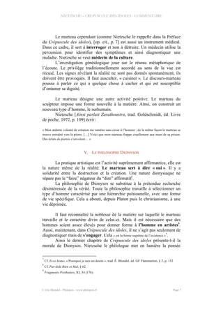NIETZSCHE – CREPUSCULE DES IDOLES - COMMENTAIRE
Le marteau cependant (comme Nietzsche le rappelle dans la Préface
du Crépuscule des idoles), [op. cit., p. 7] est aussi un instrument médical.
Dans ce cadre, il sert à interroger et non à détruire. Un médecin utilise la
percussion pour identifier des symptômes et ainsi diagnostiquer une
maladie. Nietzsche se veut médecin de la culture.
L’investigation généalogique joue sur le réseau métaphorique de
l’écoute. Le privilège traditionnellement accordé au sens de la vue est
récusé. Les signes révélant la réalité ne sont pas donnés spontanément, ils
doivent être provoqués. Il faut ausculter, « cuisiner ». Le discours-marteau
pousse à parler ce qui a quelque chose à cacher et qui est susceptible
d’entamer sa dignité.
Le marteau désigne une autre activité positive. Le marteau du
sculpteur impose une forme nouvelle à la matière. Ainsi, on construit un
nouveau type d’homme, le surhumain.
Nietzsche [Ainsi parlait Zarathoustra, trad. Goldschmidt, éd. Livre
de poche, 1972, p. 109] écrit :
« Mon ardente volonté de création me ramène sans cesse à l’homme ; de la même façon le marteau se
trouve entraîné vers la pierre. […] Voici que mon marteau frappe cruellement aux murs de sa prison.
Des éclats de pierres s’envolent… »
V. LE PHILOSOPHE DIONYSOS
La pratique artistique est l’activité suprêmement affirmatrice, elle est
la nature même de la réalité. Le marteau sert à dire « oui ». Il y a
solidarité entre la destruction et la création. Une nature dionysiaque ne
sépare pas le “faire” négateur du “dire” affirmatif
7
.
La philosophie de Dionysos se substitue à la prétendue recherche
désintéressée de la vérité. Toute la philosophie travaille à sélectionner un
type d’homme caractérisé par une hiérarchie pulsionnelle, avec une forme
de vie spécifique. Cela a abouti, depuis Platon puis le christianisme, à une
vie déprimée.
Il faut reconnaître la noblesse de la matière sur laquelle le marteau
travaille et le caractère divin de celui-ci. Mais il est nécessaire que des
hommes soient assez élevés pour donner forme à l’homme en artistes8
.
Aussi, maintenant, dans Crépuscule des idoles, il ne s’agit pas seulement de
diagnostiquer mais de s’engager. Cela « est la forme suprême de l’existence »
9
.
Ainsi le dernier chapitre de Crépuscule des idoles présente-t-il la
morale de Dionysos. Nietzsche le philologue met en lumière la pensée
7
Cf. Ecce homo, « Pourquoi je suis un destin », trad. É. Blondel, éd. GF Flammarion, § 2, p. 152
8
Cf. Par-delà Bien et Mal, § 62.
9
Fragments Posthumes, XI, 34 (176).
© Eric Blondel - Philopsis - www.philopsis.fr Page 7
 