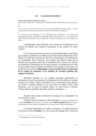 NIETZSCHE – CREPUSCULE DES IDOLES - COMMENTAIRE
§ 6 la tyrannie des instincts
Nous renvoyons le lecteur au texte :
Par-delà Bien et Mal, trad. P. Wotling, éd. GF Flammarion, Paris 2000, Première section, §6, pp. 52-
53
de
« Peu à peu s’est révélé à moi ce que fut toute grande philosophie jusqu’à présent : à savoir
l’autoconfession de son auteur et des sortes de mémoires involontaires et inaperçus. »
à
« À l’inverse, chez le philosophe, il n’y a absolument rien d’impersonnel ; et sa morale tout
particulièrement indique, en portant un témoignage décidé et décisif, qui il est – c’est-à-dire suivant
quelle hiérarchie les instincts les plus intimes de sa nature sont disposés les uns par rapport aux
autres. »
La philosophie, pour Nietzsche, est le résultat de la domination d’un
instinct de maîtrise qui cherche la puissance et qui soumet les autres
instincts.
Ce n’est pas par hasard que chez les grands philosophes, chez Platon
par exemple, la préférence est donnée à une nature plutôt intellectuelle. Pour
Platon, la vérité alors est mise du côté de la connaissance, de l’abstraction,
de l’intelligible. Pour Nietzsche, cela signifie que Platon estime que la
maîtrise de ses pulsions passe par la domination de la raison sur l’instinct
qui recherche la domination sur les autres instincts. La recherche de la vérité
est une certaine façon d’imposer la maîtrise d’une pulsion sur les autres. La
recherche de la vérité, la philosophie, est une certaine forme d’expression
de la volonté de puissance et de maîtrise de certaines pulsions par
rapport à d’autres.
Nietzsche présente ici une certaine typologie pulsionnelle de
domination, de prise de puissance, de domination ou de maîtrise de certains
instincts sur d’autres. Platon avait besoin de la connaissance pour imposer
de l’ordre à certaines pulsions. C’est une forme de maîtrise. Mais, selon
Nietzsche, c’est un type de maîtrise faible, car cela revient à éliminer
d’autres pulsions (pulsions sensuelles, égoïstes, artistiques…)
On peut citer comme conclusion un passage de ce paragraphe 6 de
Par-delà Bien et Mal.
Chacun d’entre les instincts, à titre individuel « ne serait que trop heureux de
se donner lui-même pour but ultime de l’existence et pour maître et seigneur légitime de tous les
autres instincts. Car tout instinct est tyrannique, et c’est comme tel qu’il cherche à philosopher. »
50
La formule importante est « maître et seigneur ». Le maître (dominus
en latin) est celui qui domine. Il y a là un type de stratégie de la volonté de
50
La typographie n’est pas celle de Nietzsche
© Eric Blondel - Philopsis - www.philopsis.fr Page 70
 