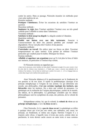 NIETZSCHE – CREPUSCULE DES IDOLES - COMMENTAIRE
contre les autres. Dans ce passage, Nietzsche énumère six méthodes pour
viser cette maîtrise de soi.
Première méthode :
Pratiquer l’abstinence. Éviter les occasions de satisfaire l’instinct en
question.
Deuxième méthode :
Implanter la règle dans l’instinct satisfaire l’instinct avec un très grand
contrôle pour l’affaiblir et entrer dans l’abstinence.
Troisième méthode :
Satisfaire le désir jusqu’au dégoût. Le dégoût conduit à l’abandon.
Quatrième méthode :
Établir une liaison avec une idée torturante. Associer à
l’assouvissement du désir des pensées pénibles par exemple une
dégradation. On ne veut plus être l’esclave d’une passion.
Cinquième méthode :
S’astreindre au travail. On enlève ainsi ses forces au désir. Favoriser
temporairement un autre instinct. Cela permet de réfréner l’instinct
particulier qui voudrait jouer le maître. Disloquer les forces.
Sixième méthode :
Affaiblir et opprimer son organisme pour qu’il n’ait plus la force d’obéir
aux instincts, en particulier à l’instinct trop violent.
Et Nietzsche termine en rappelant que :
« dans tout le processus, notre intellect est bien plutôt l’instrument aveugle d’un autre instinct rival,
de celui dont la violence nous tourmente […] Tandis que « nous » croyons nous plaindre de la
violence d’un instinct, c’est au fond un instinct qui se plaint d’un autre ; […] il va s’engager dans un
combat dans lequel notre intellect doit prendre parti. »
Ainsi Nietzsche déplace-t-il le questionnement sur le fondement de
nos pensées et de nos actes. Il rejette la problématique classique d’un
principe métaphysique à l’origine de nos actions. Ce qui détermine une
morale, une philosophie, c’est une certaine typologie des instincts, une
hiérarchie entre les instincts. On a alors une volonté de puissance. La
généalogie est la recherche de l’origine physiologique, cachée de la morale,
des idéaux, de la philosophie. La généalogie considère que les idéaux
philosophiques sont les symptômes du corps, des pulsions, de la volonté de
puissance.
Schopenhauer estime, lui, que la volonté, la volonté de vivre est un
principe métaphysique, c’est « la chose en soi ».
Chez Nietzsche, il n’y a pas de chose en soi. La généalogie se réfère
à quelque chose qui n’est pas une entité, une substance, une cause, un
principe, un fondement, ni même une origine. Derrière l’origine il y a
toujours autre chose, à laquelle nous n’avons pas accès, comme dans un
parchemin, le texte dernier cache encore un autre texte si nous sommes
© Eric Blondel - Philopsis - www.philopsis.fr Page 72
 