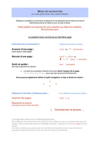 MENU DE NAVIGATION
en mode plein écran dans Adobe Reader
Déplacez la palette du sommaire ci-dessous en la saisissant par la barre du haut et
redimensionnez-là à l’aide du coin en bas à droite.
Cette palette vous permet de vous reporter aux têtes de chapitres.
Ne la fermez pas !
Le présent menu se trouve en dernière page
Comment lire ce document ? utilisez les raccourcis clavier
Avancer d’une page : clic ou (entrée)
(sauf depuis cette page)
Reculer d’une page : ctrl + clic ou
+ (maj + entrée)
Sortir et quitter : esc (escape)
(en haut à gauche du clavier)
La main ou le pointeur doivent se trouver dans l’espace de la page
- et non dans le sommaire - pour que ces raccourcis fonctionnent.
Vous pouvez également utiliser le petit navigateur en bas à droite du clavier :
Cliquez sur les liens ci-dessous pour : I ou utilisez les raccourcis clavier :
Imprimer des pages ctrl + p
Reprendre la lecture
à la page que vous venez de quitter
) Commencer la lecture …
Le mode plein écran est un affichage de lecture.
Pour effectuer des recherches dans ce document, utiliser le zoom ou prendre des notes de
marge, il est conseillé de passer en affichage standard : appuyez sur la touche esc de votre
clavier.
Ce menu s’adresse aux personnes non familières de la lecture écran. Les initiés de la
navigation clavier pourront se servir de tous les raccourcis habituels.
 