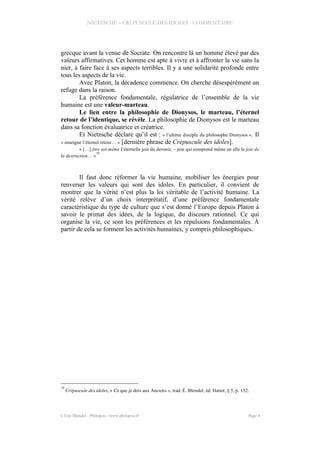 NIETZSCHE – CREPUSCULE DES IDOLES - COMMENTAIRE
grecque avant la venue de Socrate. On rencontre là un homme élevé par des
valeurs affirmatives. Cet homme est apte à vivre et à affronter la vie sans la
nier, à faire face à ses aspects terribles. Il y a une solidarité profonde entre
tous les aspects de la vie.
Avec Platon, la décadence commence. On cherche désespérément un
refuge dans la raison.
La préférence fondamentale, régulatrice de l’ensemble de la vie
humaine est une valeur-marteau.
Le lien entre la philosophie de Dionysos, le marteau, l’éternel
retour de l’identique, se révèle. La philosophie de Dionysos est le marteau
dans sa fonction évaluatrice et créatrice.
Et Nietzsche déclare qu’il est : « l’ultime disciple du philosophe Dionysos ». Il
« enseigne l’éternel retour… » [dernière phrase de Crépuscule des idoles].
« […] être soi-même l’éternelle joie du devenir, – joie qui comprend même en elle la joie de
la destruction… »
10
Il faut donc réformer la vie humaine, mobiliser les énergies pour
renverser les valeurs qui sont des idoles. En particulier, il convient de
montrer que la vérité n’est plus la loi véritable de l’activité humaine. La
vérité relève d’un choix interprétatif, d’une préférence fondamentale
caractéristique du type de culture que s’est donné l’Europe depuis Platon à
savoir le primat des idées, de la logique, du discours rationnel. Ce qui
organise la vie, ce sont les préférences et les répulsions fondamentales. À
partir de cela se forment les activités humaines, y compris philosophiques.
10
Crépuscule des idoles, « Ce que je dois aux Anciens », trad. É. Blondel, éd. Hatier, § 5, p. 132.
© Eric Blondel - Philopsis - www.philopsis.fr Page 8
 