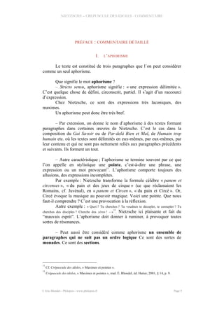 NIETZSCHE – CREPUSCULE DES IDOLES - COMMENTAIRE
PRÉFACE : COMMENTAIRE DÉTAILLÉ
I. L’APHORISME
Le texte est constitué de trois paragraphes que l’on peut considérer
comme un seul aphorisme.
Que signifie le mot aphorisme ?
– Stricto sensu, aphorisme signifie : « une expression délimitée ».
C’est quelque chose de défini, circonscrit, partiel. Il s’agit d’un raccourci
d’expression.
Chez Nietzsche, ce sont des expressions très laconiques, des
maximes.
Un aphorisme peut donc être très bref.
– Par extension, on donne le nom d’aphorisme à des textes formant
paragraphes dans certaines œuvres de Nietzsche. C’est le cas dans la
composition du Gai Savoir ou de Par-delà Bien et Mal, de Humain trop
humain etc. où les textes sont délimités en eux-mêmes, par eux-mêmes, par
leur contenu et qui ne sont pas nettement reliés aux paragraphes précédents
et suivants. Ils forment un tout.
– Autre caractéristique ; l’aphorisme se termine souvent par ce que
l’on appelle en stylistique une pointe, c’est-à-dire une phrase, une
expression ou un mot provocant
11
. L’aphorisme comporte toujours des
allusions, des expressions incomplètes.
Par exemple : Nietzsche transforme la formule célèbre « panem et
circenses », « du pain et des jeux de cirque » (ce que réclamaient les
Romains, cf. Juvénal), en « panem et Circen », « du pain et Circé ». Or,
Circé évoque la musique au pouvoir magique. Voici une pointe. Que nous
faut-il comprendre ? C’est une provocation à la réflexion.
Autre exemple : « Quoi ? Tu cherches ? Tu voudrais te décupler, te centupler ? Tu
cherches des disciples ? Cherche des zéros ! – »
12
. Nietzsche ici plaisante et fait du
“mauvais esprit”. L’aphorisme doit donner à ruminer, à provoquer toutes
sortes de résonances.
– Peut aussi être considéré comme aphorisme un ensemble de
paragraphes qui ne suit pas un ordre logique Ce sont des sortes de
monades. Ce sont des sections.
11
Cf. Crépuscule des idoles, « Maximes et pointes ».
12
Crépuscule des idoles, « Maximes et pointes », trad. É. Blondel, éd. Hatier, 2001, § 14, p. 9.
© Eric Blondel - Philopsis - www.philopsis.fr Page 9
 