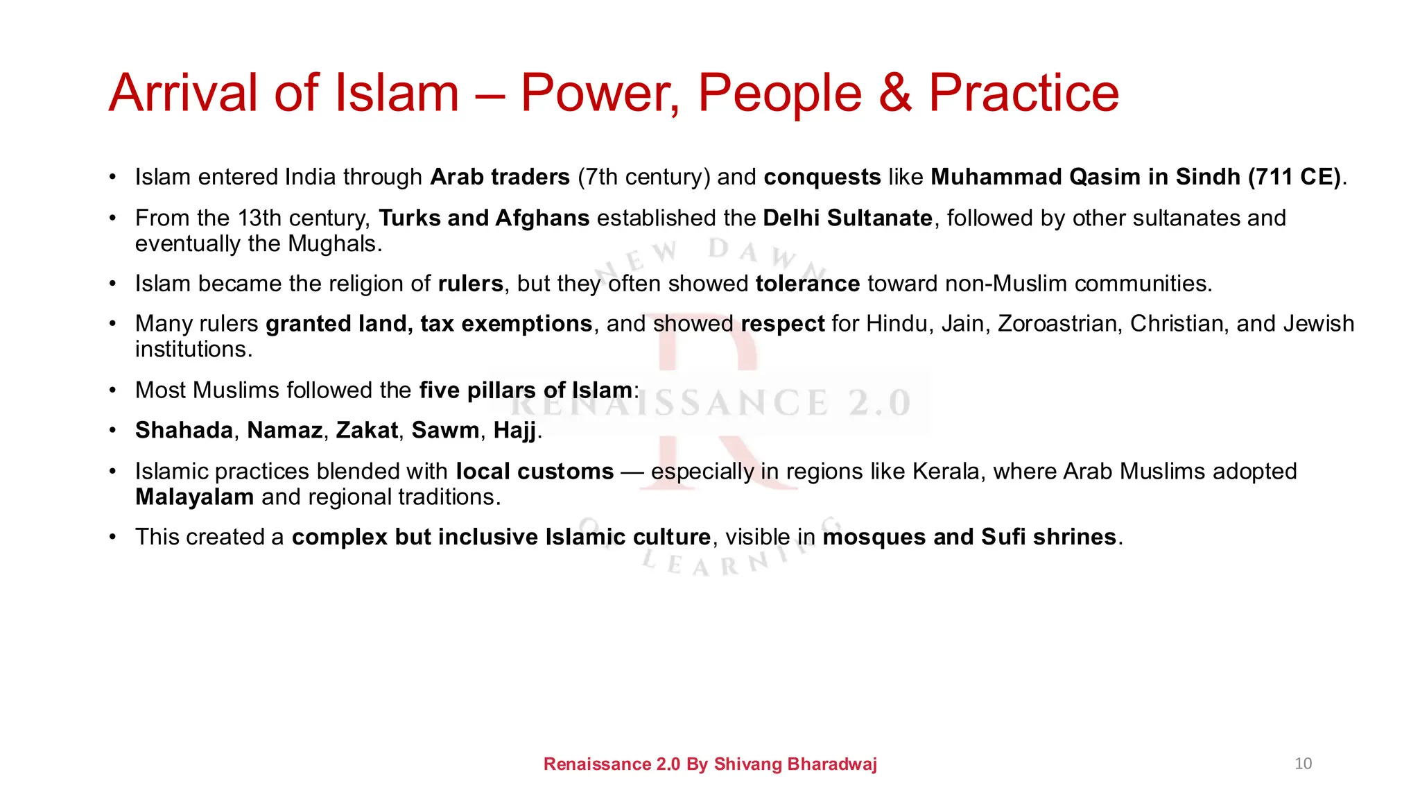 Arrival of Islam – Power, People & Practice
• Islam entered India through Arab traders (7th century) and conquests like Muhammad Qasim in Sindh (711 CE).
• From the 13th century, Turks and Afghans established the Delhi Sultanate, followed by other sultanates and
eventually the Mughals.
• Islam became the religion of rulers, but they often showed tolerance toward non-Muslim communities.
• Many rulers granted land, tax exemptions, and showed respect for Hindu, Jain, Zoroastrian, Christian, and Jewish
institutions.
• Most Muslims followed the five pillars of Islam:
• Shahada, Namaz, Zakat, Sawm, Hajj.
• Islamic practices blended with local customs — especially in regions like Kerala, where Arab Muslims adopted
Malayalam and regional traditions.
• This created a complex but inclusive Islamic culture, visible in mosques and Sufi shrines.
Renaissance 2.0 By Shivang Bharadwaj 10
 