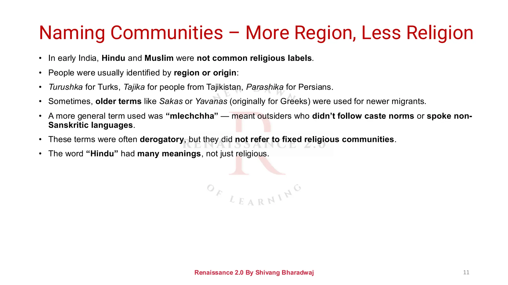 Naming Communities – More Region, Less Religion
• In early India, Hindu and Muslim were not common religious labels.
• People were usually identified by region or origin:
• Turushka for Turks, Tajika for people from Tajikistan, Parashika for Persians.
• Sometimes, older terms like Sakas or Yavanas (originally for Greeks) were used for newer migrants.
• A more general term used was “mlechchha” — meant outsiders who didn’t follow caste norms or spoke non-
Sanskritic languages.
• These terms were often derogatory, but they did not refer to fixed religious communities.
• The word “Hindu” had many meanings, not just religious.
Renaissance 2.0 By Shivang Bharadwaj 11
 