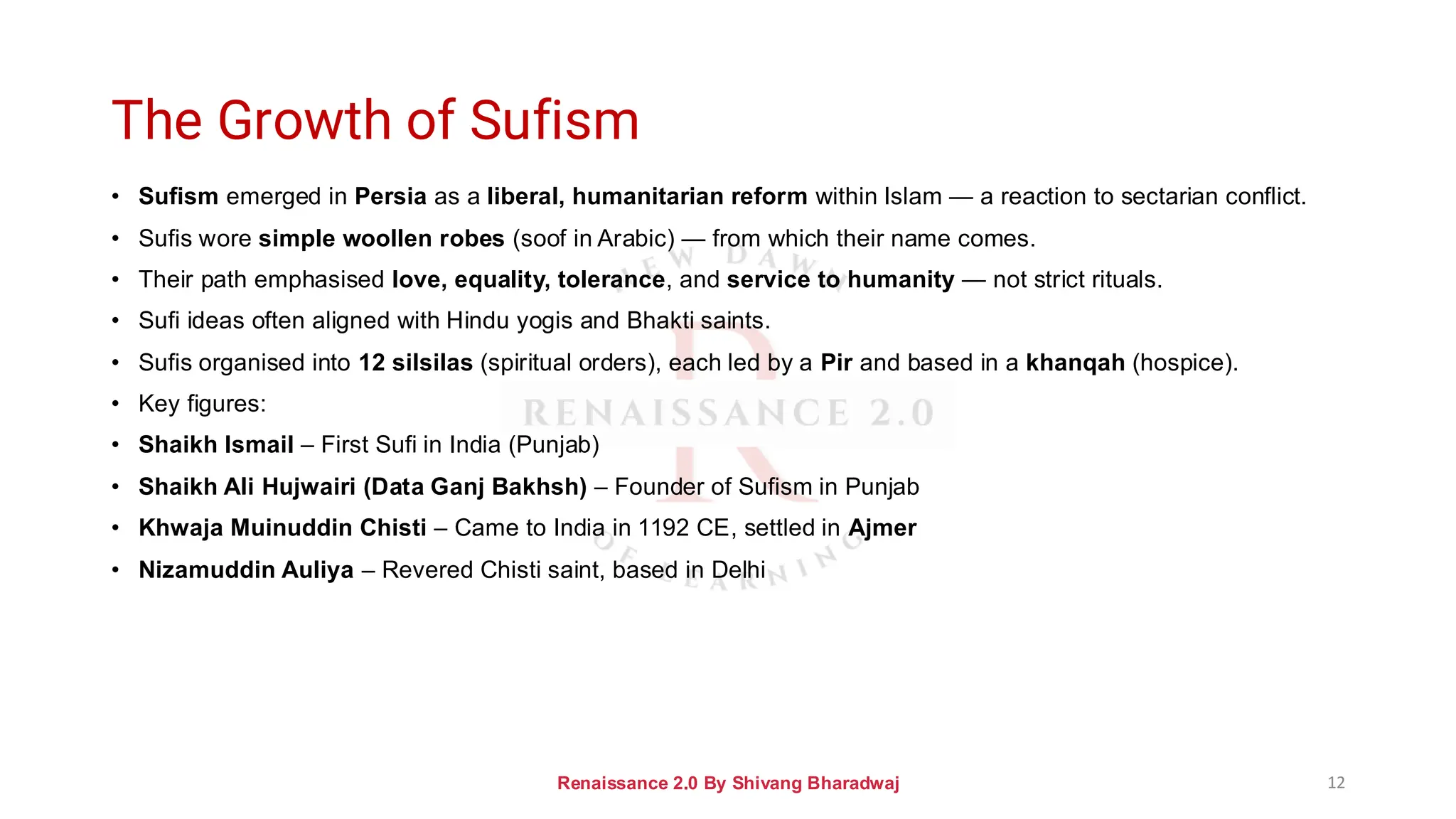 The Growth of Sufism
• Sufism emerged in Persia as a liberal, humanitarian reform within Islam — a reaction to sectarian conflict.
• Sufis wore simple woollen robes (soof in Arabic) — from which their name comes.
• Their path emphasised love, equality, tolerance, and service to humanity — not strict rituals.
• Sufi ideas often aligned with Hindu yogis and Bhakti saints.
• Sufis organised into 12 silsilas (spiritual orders), each led by a Pir and based in a khanqah (hospice).
• Key figures:
• Shaikh Ismail – First Sufi in India (Punjab)
• Shaikh Ali Hujwairi (Data Ganj Bakhsh) – Founder of Sufism in Punjab
• Khwaja Muinuddin Chisti – Came to India in 1192 CE, settled in Ajmer
• Nizamuddin Auliya – Revered Chisti saint, based in Delhi
Renaissance 2.0 By Shivang Bharadwaj 12
 
