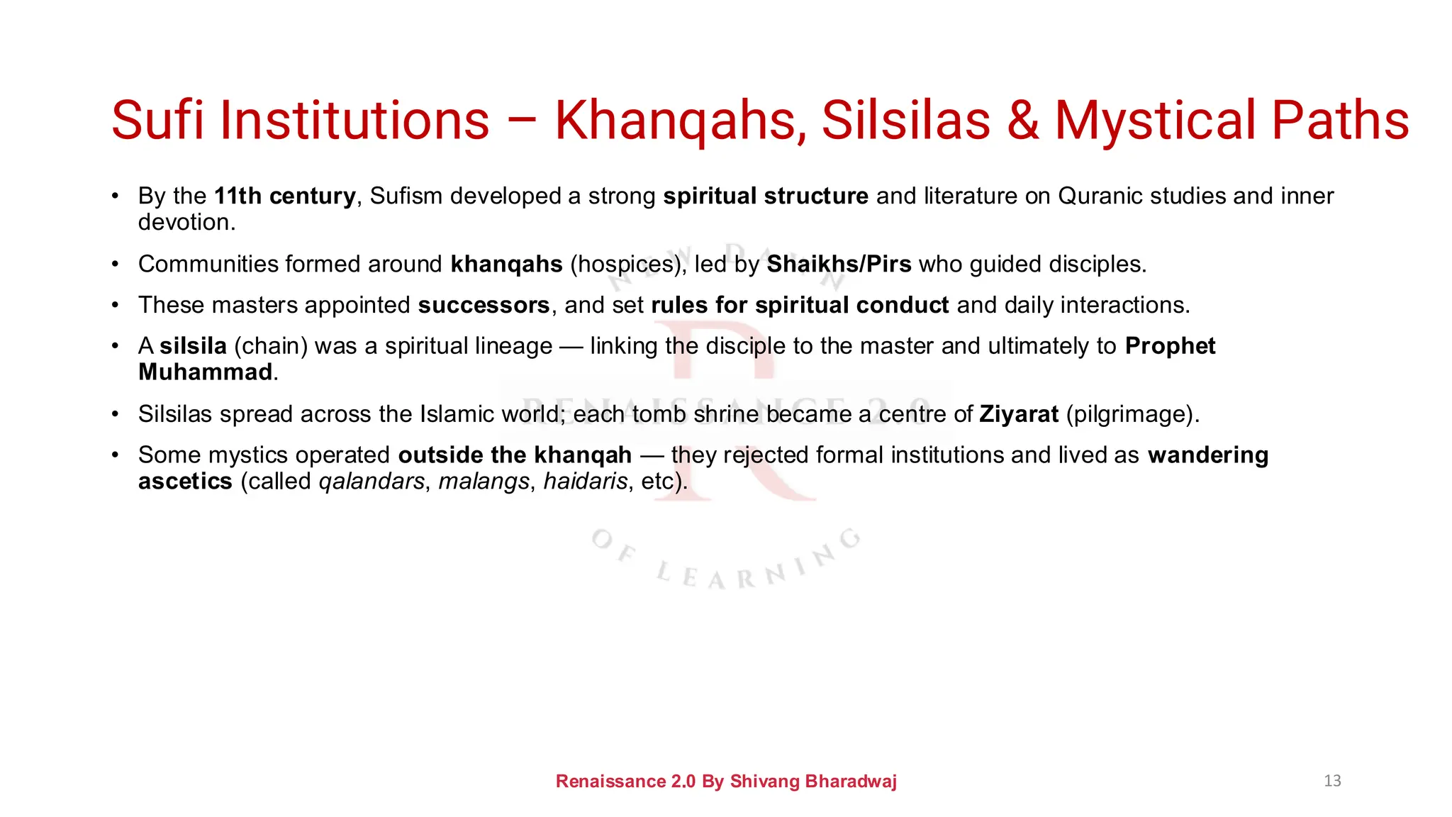 Sufi Institutions – Khanqahs, Silsilas & Mystical Paths
• By the 11th century, Sufism developed a strong spiritual structure and literature on Quranic studies and inner
devotion.
• Communities formed around khanqahs (hospices), led by Shaikhs/Pirs who guided disciples.
• These masters appointed successors, and set rules for spiritual conduct and daily interactions.
• A silsila (chain) was a spiritual lineage — linking the disciple to the master and ultimately to Prophet
Muhammad.
• Silsilas spread across the Islamic world; each tomb shrine became a centre of Ziyarat (pilgrimage).
• Some mystics operated outside the khanqah — they rejected formal institutions and lived as wandering
ascetics (called qalandars, malangs, haidaris, etc).
Renaissance 2.0 By Shivang Bharadwaj 13
 