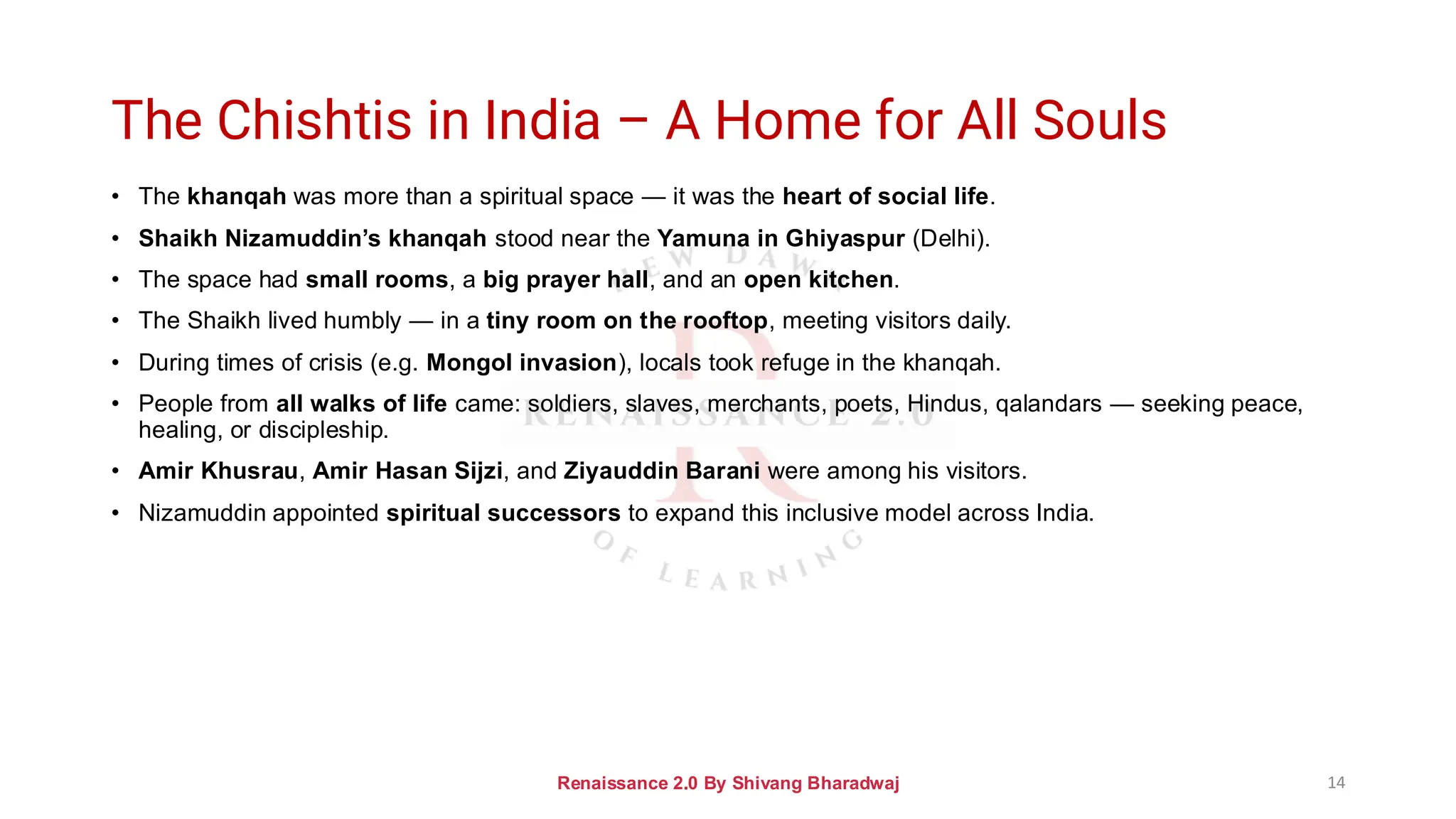 The Chishtis in India – A Home for All Souls
• The khanqah was more than a spiritual space — it was the heart of social life.
• Shaikh Nizamuddin’s khanqah stood near the Yamuna in Ghiyaspur (Delhi).
• The space had small rooms, a big prayer hall, and an open kitchen.
• The Shaikh lived humbly — in a tiny room on the rooftop, meeting visitors daily.
• During times of crisis (e.g. Mongol invasion), locals took refuge in the khanqah.
• People from all walks of life came: soldiers, slaves, merchants, poets, Hindus, qalandars — seeking peace,
healing, or discipleship.
• Amir Khusrau, Amir Hasan Sijzi, and Ziyauddin Barani were among his visitors.
• Nizamuddin appointed spiritual successors to expand this inclusive model across India.
Renaissance 2.0 By Shivang Bharadwaj 14
 