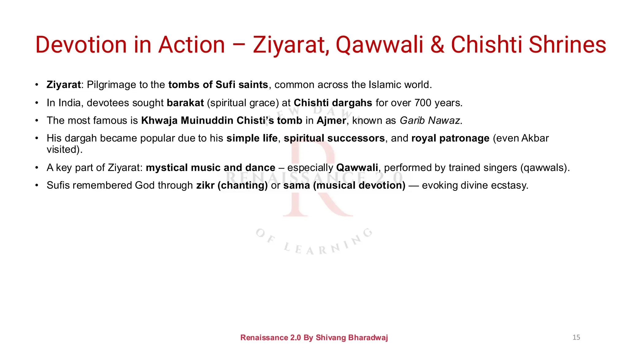 Devotion in Action – Ziyarat, Qawwali & Chishti Shrines
• Ziyarat: Pilgrimage to the tombs of Sufi saints, common across the Islamic world.
• In India, devotees sought barakat (spiritual grace) at Chishti dargahs for over 700 years.
• The most famous is Khwaja Muinuddin Chisti’s tomb in Ajmer, known as Garib Nawaz.
• His dargah became popular due to his simple life, spiritual successors, and royal patronage (even Akbar
visited).
• A key part of Ziyarat: mystical music and dance – especially Qawwali, performed by trained singers (qawwals).
• Sufis remembered God through zikr (chanting) or sama (musical devotion) — evoking divine ecstasy.
Renaissance 2.0 By Shivang Bharadwaj 15
 