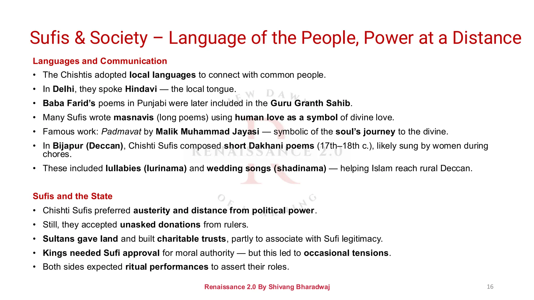 Languages and Communication
• The Chishtis adopted local languages to connect with common people.
• In Delhi, they spoke Hindavi — the local tongue.
• Baba Farid’s poems in Punjabi were later included in the Guru Granth Sahib.
• Many Sufis wrote masnavis (long poems) using human love as a symbol of divine love.
• Famous work: Padmavat by Malik Muhammad Jayasi — symbolic of the soul’s journey to the divine.
• In Bijapur (Deccan), Chishti Sufis composed short Dakhani poems (17th–18th c.), likely sung by women during
chores.
• These included lullabies (lurinama) and wedding songs (shadinama) — helping Islam reach rural Deccan.
Sufis and the State
• Chishti Sufis preferred austerity and distance from political power.
• Still, they accepted unasked donations from rulers.
• Sultans gave land and built charitable trusts, partly to associate with Sufi legitimacy.
• Kings needed Sufi approval for moral authority — but this led to occasional tensions.
• Both sides expected ritual performances to assert their roles.
Renaissance 2.0 By Shivang Bharadwaj 16
Sufis & Society – Language of the People, Power at a Distance
 