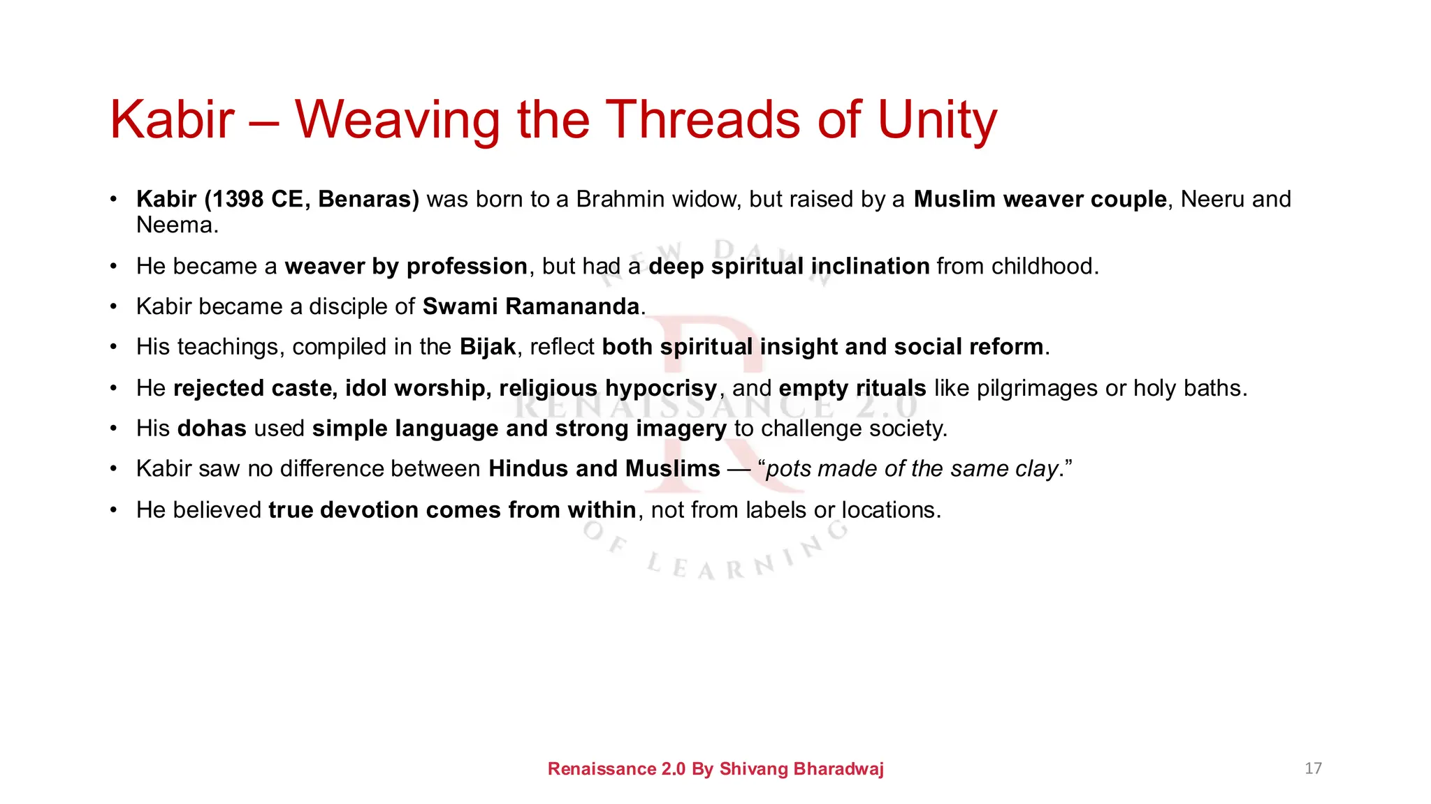 Kabir – Weaving the Threads of Unity
• Kabir (1398 CE, Benaras) was born to a Brahmin widow, but raised by a Muslim weaver couple, Neeru and
Neema.
• He became a weaver by profession, but had a deep spiritual inclination from childhood.
• Kabir became a disciple of Swami Ramananda.
• His teachings, compiled in the Bijak, reflect both spiritual insight and social reform.
• He rejected caste, idol worship, religious hypocrisy, and empty rituals like pilgrimages or holy baths.
• His dohas used simple language and strong imagery to challenge society.
• Kabir saw no difference between Hindus and Muslims — “pots made of the same clay.”
• He believed true devotion comes from within, not from labels or locations.
Renaissance 2.0 By Shivang Bharadwaj 17
 