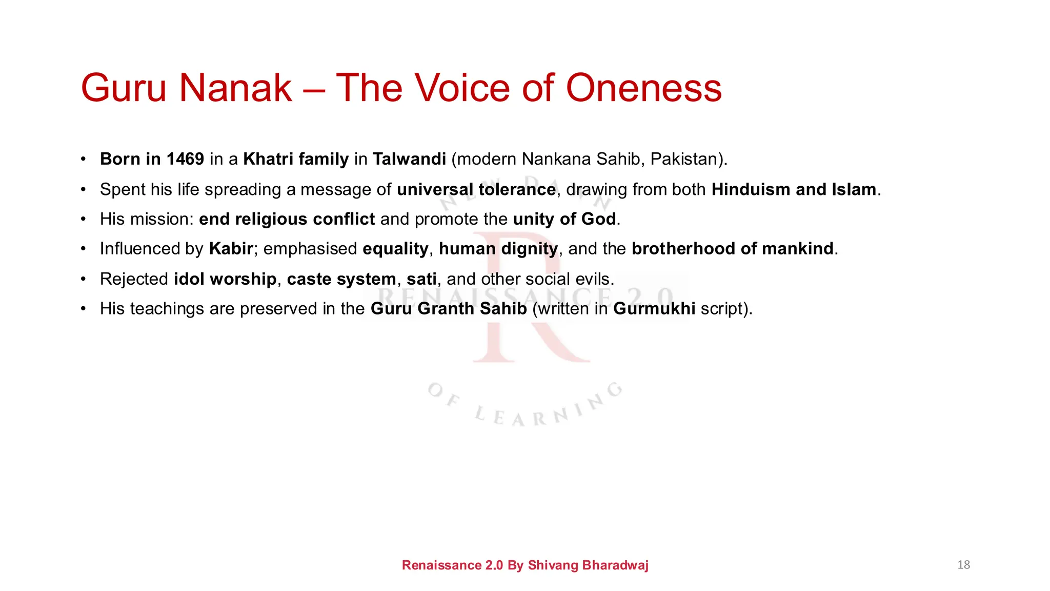 Guru Nanak – The Voice of Oneness
• Born in 1469 in a Khatri family in Talwandi (modern Nankana Sahib, Pakistan).
• Spent his life spreading a message of universal tolerance, drawing from both Hinduism and Islam.
• His mission: end religious conflict and promote the unity of God.
• Influenced by Kabir; emphasised equality, human dignity, and the brotherhood of mankind.
• Rejected idol worship, caste system, sati, and other social evils.
• His teachings are preserved in the Guru Granth Sahib (written in Gurmukhi script).
Renaissance 2.0 By Shivang Bharadwaj 18
 