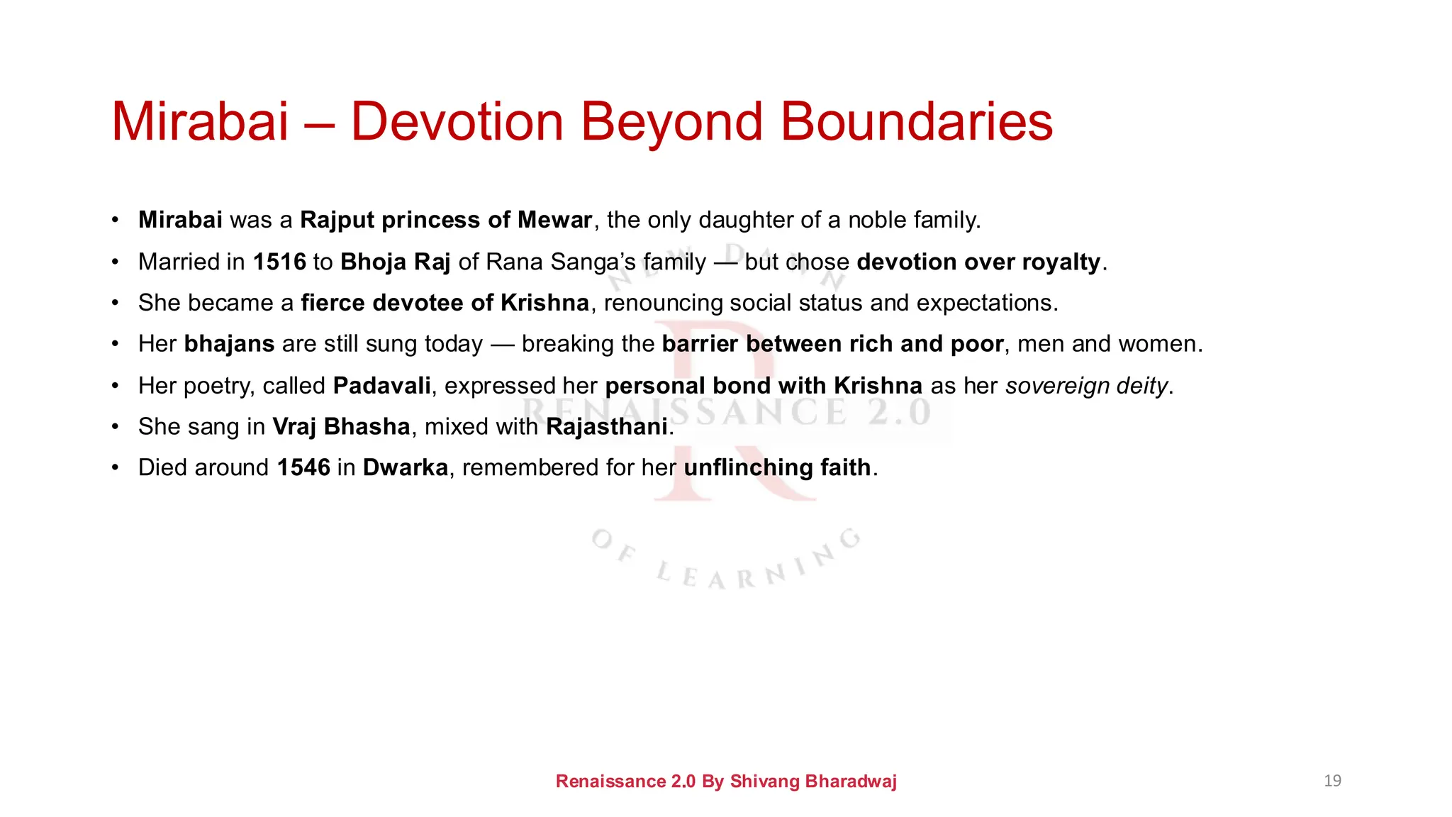 Mirabai – Devotion Beyond Boundaries
• Mirabai was a Rajput princess of Mewar, the only daughter of a noble family.
• Married in 1516 to Bhoja Raj of Rana Sanga’s family — but chose devotion over royalty.
• She became a fierce devotee of Krishna, renouncing social status and expectations.
• Her bhajans are still sung today — breaking the barrier between rich and poor, men and women.
• Her poetry, called Padavali, expressed her personal bond with Krishna as her sovereign deity.
• She sang in Vraj Bhasha, mixed with Rajasthani.
• Died around 1546 in Dwarka, remembered for her unflinching faith.
Renaissance 2.0 By Shivang Bharadwaj 19
 