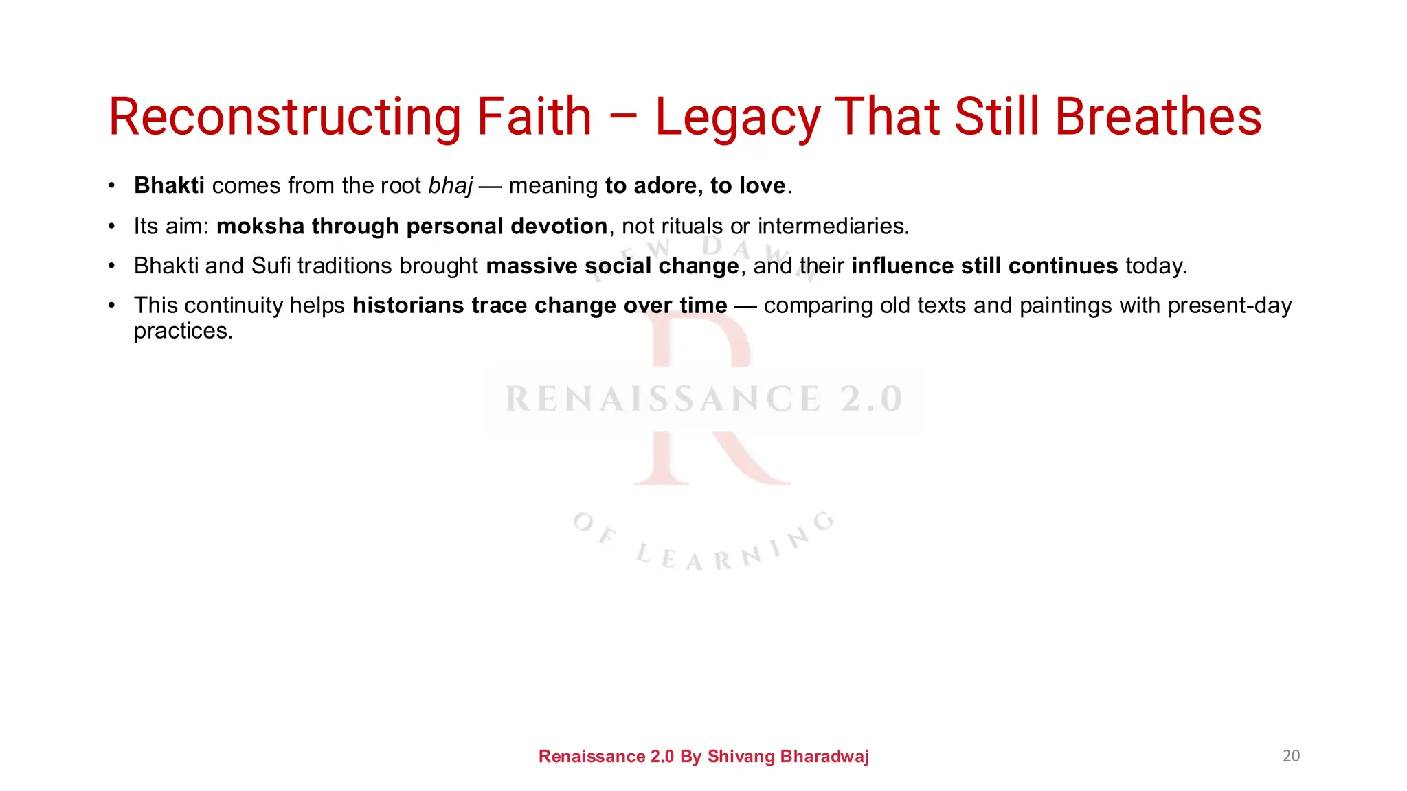 Reconstructing Faith – Legacy That Still Breathes
• Bhakti comes from the root bhaj — meaning to adore, to love.
• Its aim: moksha through personal devotion, not rituals or intermediaries.
• Bhakti and Sufi traditions brought massive social change, and their influence still continues today.
• This continuity helps historians trace change over time — comparing old texts and paintings with present-day
practices.
Renaissance 2.0 By Shivang Bharadwaj 20
 