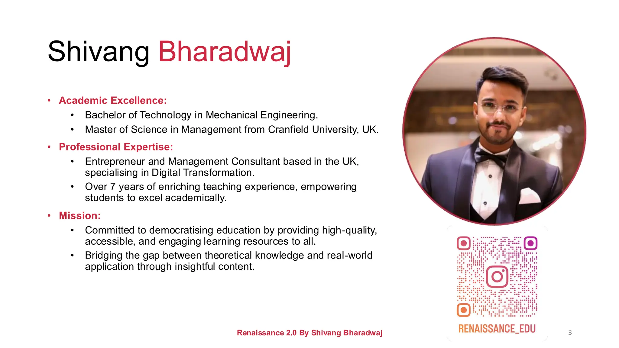 Shivang Bharadwaj
• Academic Excellence:
• Bachelor of Technology in Mechanical Engineering.
• Master of Science in Management from Cranfield University, UK.
• Professional Expertise:
• Entrepreneur and Management Consultant based in the UK,
specialising in Digital Transformation.
• Over 7 years of enriching teaching experience, empowering
students to excel academically.
• Mission:
• Committed to democratising education by providing high-quality,
accessible, and engaging learning resources to all.
• Bridging the gap between theoretical knowledge and real-world
application through insightful content.
Renaissance 2.0 By Shivang Bharadwaj 3
 