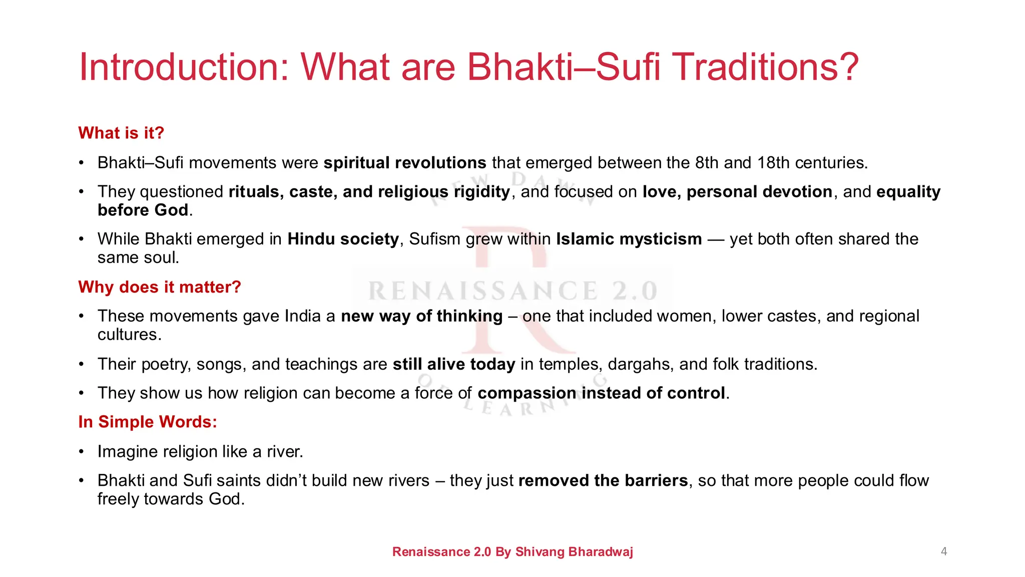 Introduction: What are Bhakti–Sufi Traditions?
What is it?
• Bhakti–Sufi movements were spiritual revolutions that emerged between the 8th and 18th centuries.
• They questioned rituals, caste, and religious rigidity, and focused on love, personal devotion, and equality
before God.
• While Bhakti emerged in Hindu society, Sufism grew within Islamic mysticism — yet both often shared the
same soul.
Why does it matter?
• These movements gave India a new way of thinking – one that included women, lower castes, and regional
cultures.
• Their poetry, songs, and teachings are still alive today in temples, dargahs, and folk traditions.
• They show us how religion can become a force of compassion instead of control.
In Simple Words:
• Imagine religion like a river.
• Bhakti and Sufi saints didn’t build new rivers – they just removed the barriers, so that more people could flow
freely towards God.
Renaissance 2.0 By Shivang Bharadwaj 4
 