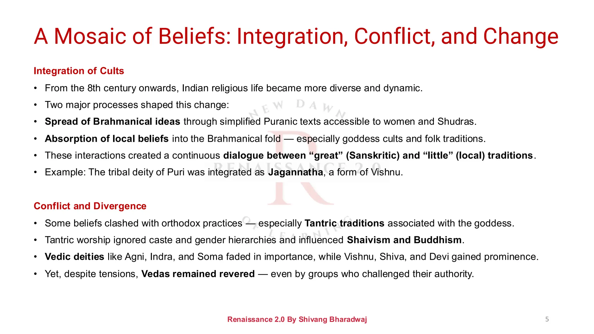 A Mosaic of Beliefs: Integration, Conflict, and Change
Integration of Cults
• From the 8th century onwards, Indian religious life became more diverse and dynamic.
• Two major processes shaped this change:
• Spread of Brahmanical ideas through simplified Puranic texts accessible to women and Shudras.
• Absorption of local beliefs into the Brahmanical fold — especially goddess cults and folk traditions.
• These interactions created a continuous dialogue between “great” (Sanskritic) and “little” (local) traditions.
• Example: The tribal deity of Puri was integrated as Jagannatha, a form of Vishnu.
Conflict and Divergence
• Some beliefs clashed with orthodox practices — especially Tantric traditions associated with the goddess.
• Tantric worship ignored caste and gender hierarchies and influenced Shaivism and Buddhism.
• Vedic deities like Agni, Indra, and Soma faded in importance, while Vishnu, Shiva, and Devi gained prominence.
• Yet, despite tensions, Vedas remained revered — even by groups who challenged their authority.
Renaissance 2.0 By Shivang Bharadwaj 5
 
