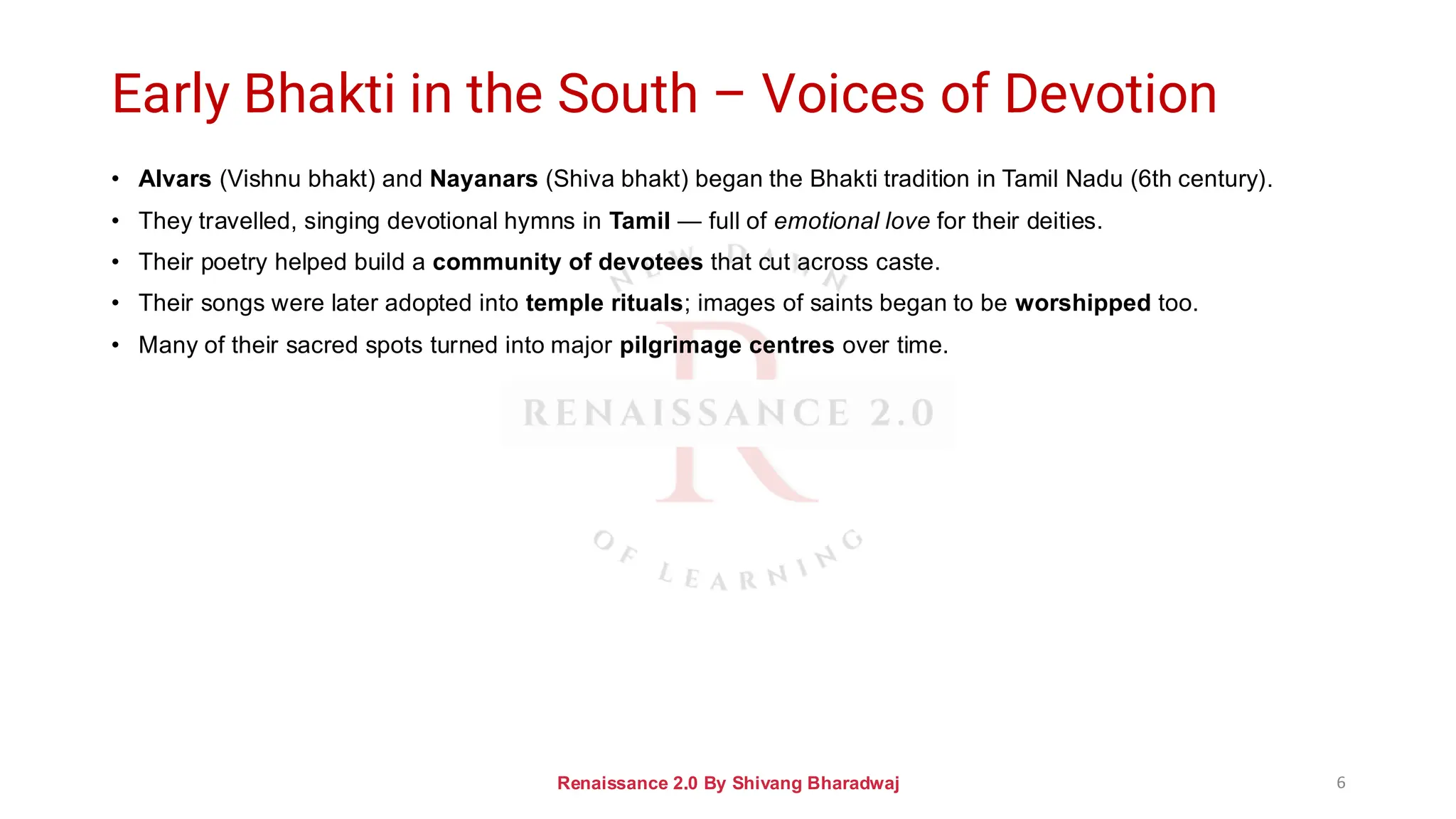 Early Bhakti in the South – Voices of Devotion
• Alvars (Vishnu bhakt) and Nayanars (Shiva bhakt) began the Bhakti tradition in Tamil Nadu (6th century).
• They travelled, singing devotional hymns in Tamil — full of emotional love for their deities.
• Their poetry helped build a community of devotees that cut across caste.
• Their songs were later adopted into temple rituals; images of saints began to be worshipped too.
• Many of their sacred spots turned into major pilgrimage centres over time.
Renaissance 2.0 By Shivang Bharadwaj 6
 