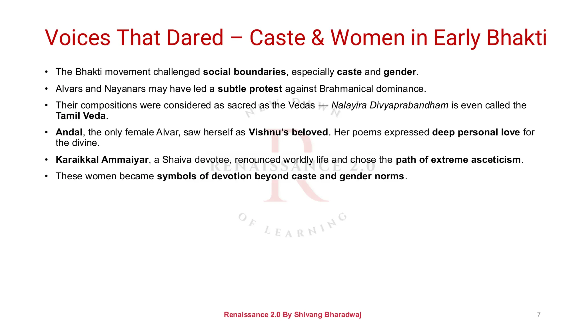 Voices That Dared – Caste & Women in Early Bhakti
• The Bhakti movement challenged social boundaries, especially caste and gender.
• Alvars and Nayanars may have led a subtle protest against Brahmanical dominance.
• Their compositions were considered as sacred as the Vedas — Nalayira Divyaprabandham is even called the
Tamil Veda.
• Andal, the only female Alvar, saw herself as Vishnu’s beloved. Her poems expressed deep personal love for
the divine.
• Karaikkal Ammaiyar, a Shaiva devotee, renounced worldly life and chose the path of extreme asceticism.
• These women became symbols of devotion beyond caste and gender norms.
Renaissance 2.0 By Shivang Bharadwaj 7
 