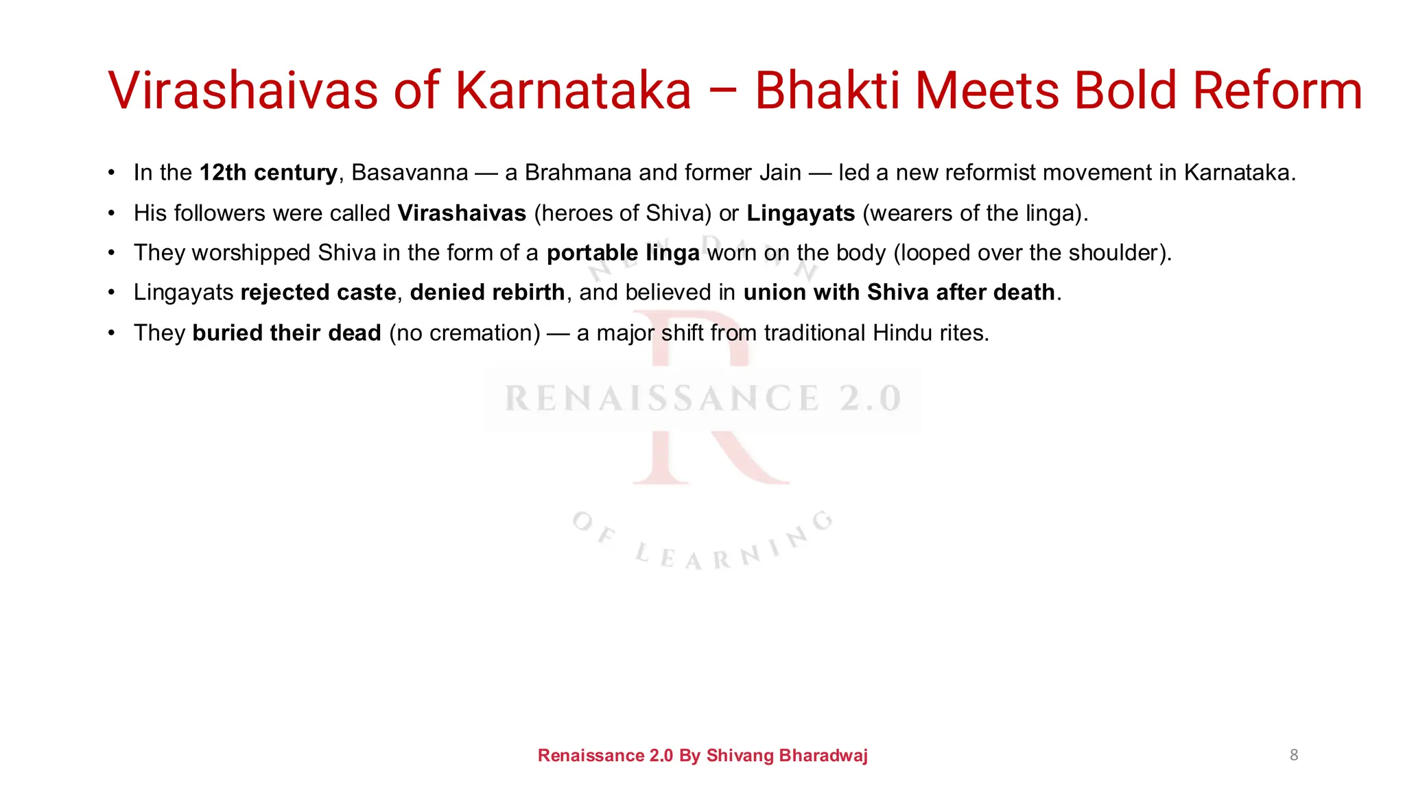 Virashaivas of Karnataka – Bhakti Meets Bold Reform
• In the 12th century, Basavanna — a Brahmana and former Jain — led a new reformist movement in Karnataka.
• His followers were called Virashaivas (heroes of Shiva) or Lingayats (wearers of the linga).
• They worshipped Shiva in the form of a portable linga worn on the body (looped over the shoulder).
• Lingayats rejected caste, denied rebirth, and believed in union with Shiva after death.
• They buried their dead (no cremation) — a major shift from traditional Hindu rites.
Renaissance 2.0 By Shivang Bharadwaj 8
 