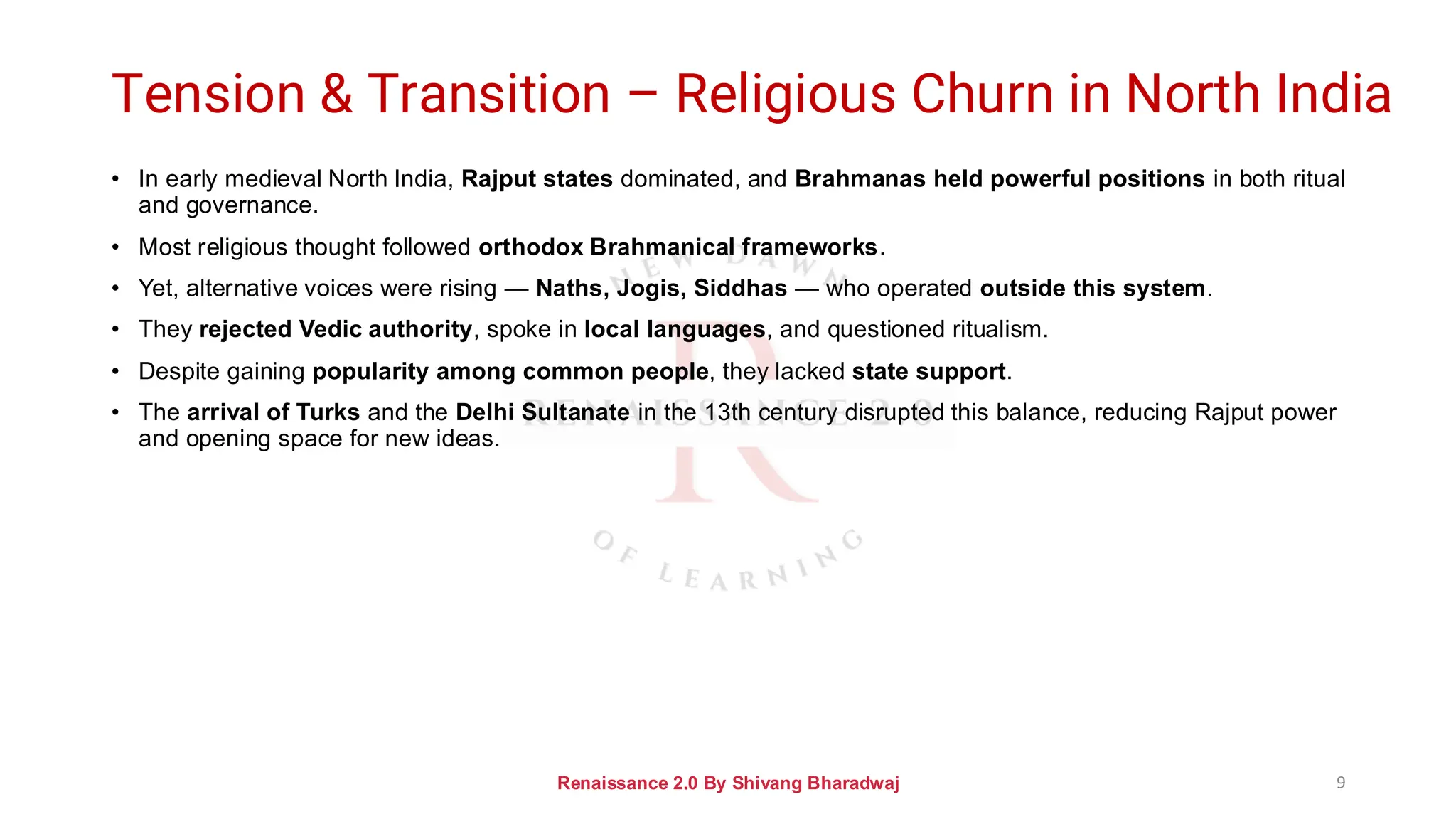 Tension & Transition – Religious Churn in North India
• In early medieval North India, Rajput states dominated, and Brahmanas held powerful positions in both ritual
and governance.
• Most religious thought followed orthodox Brahmanical frameworks.
• Yet, alternative voices were rising — Naths, Jogis, Siddhas — who operated outside this system.
• They rejected Vedic authority, spoke in local languages, and questioned ritualism.
• Despite gaining popularity among common people, they lacked state support.
• The arrival of Turks and the Delhi Sultanate in the 13th century disrupted this balance, reducing Rajput power
and opening space for new ideas.
Renaissance 2.0 By Shivang Bharadwaj 9
 