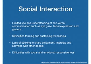Social Interaction
• Limited use and understanding of non-verbal
communication such as eye gaze, facial expression and
gesture
• Difﬁculties forming and sustaining friendships
• Lack of seeking to share enjoyment, interests and
activities with other people
• Difﬁculties with social and emotional responsiveness
https://www.autismspectrum.org.au/learning-module/social-interaction
 