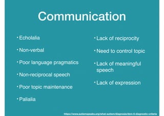 Communication
• Echolalia
• Non-verbal
• Poor language pragmatics
• Non-reciprocal speech
• Poor topic maintenance
• Palialia
• Lack of reciprocity
• Need to control topic
• Lack of meaningful
speech
• Lack of expression
https://www.autismspeaks.org/what-autism/diagnosis/dsm-5-diagnostic-criteria
 