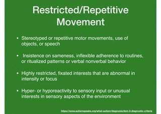 Restricted/Repetitive
Movement
• Stereotyped or repetitive motor movements, use of
objects, or speech
• Insistence on sameness, inﬂexible adherence to routines,
or ritualized patterns or verbal nonverbal behavior
• Highly restricted, ﬁxated interests that are abnormal in
intensity or focus
• Hyper- or hyporeactivity to sensory input or unusual
interests in sensory aspects of the environment
https://www.autismspeaks.org/what-autism/diagnosis/dsm-5-diagnostic-criteria
 
