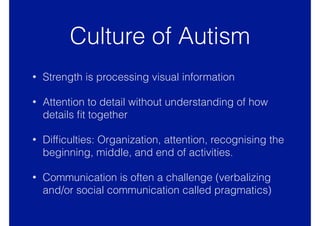 Culture of Autism
• Strength is processing visual information
• Attention to detail without understanding of how
details ﬁt together
• Difﬁculties: Organization, attention, recognising the
beginning, middle, and end of activities.
• Communication is often a challenge (verbalizing
and/or social communication called pragmatics)
 