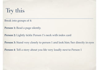 Try this
Break into groups of 4:
Person 1: Read a page silently.
Person 2: Lightly tickle Person 1’s neck with index card
Person 3: Stand very closely to person 1 and look him/her directly in eyes
Person 4: Tell a story about you life very loudly next to Person 1
 