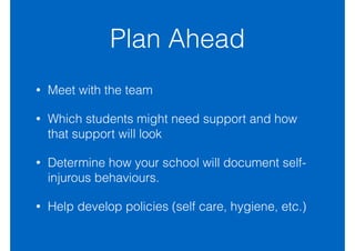 Plan Ahead
• Meet with the team
• Which students might need support and how
that support will look
• Determine how your school will document self-
injurous behaviours.
• Help develop policies (self care, hygiene, etc.)
 