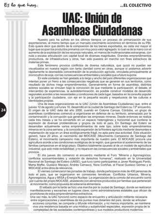 Nuestro país ha sufrido en los últimos tiempos un proceso de primarización de sus
exportaciones, al mismo tiempo que un marcado crecimiento económico en términos de su PBI.
Esto quiere decir que dentro de la composición de los bienes exportados, es cada vez mayor el
lugar que ocupan los productos primarios con muy poco valor agregado; lo cual va de la mano con el
aumento de la explotación de los recursos naturales, en manos de multinacionales extranjeras, con
nula o escasa articulación con capital local de diversas magnitudes Grandes emprendimientos
productivos, de infraestructura y otros, han sido puestos en marcha con fines extractivos de
materias primas.
Este fenómeno provoca conflictos de diversa naturaleza, que quizá no puedan ser
visualizados en nuestra región con tanta claridad como en otras, aunque sí podamos advertir
rápidamente la desmedida concentración de la producción agrícola, vinculada principalmente al
monocultivo de soja, con las consecuencias ambientales y sociales que a futuro supone.
En este contexto se han gestado a lo largo y ancho del país diferentes organizaciones que
intentan poner un freno a las consecuencias negativas que se generan en sus territorios, como
resultado de dichos mega emprendimientos. Generalmente en forma de asamblea, distintos
actores sociales se vinculan bajo la convicción de que mediante la participación, el debate, el
intercambio de experiencias, la autodeterminación, es posible construir modelos de desarrollo
regionales acordes a las necesidades y condiciones de cada lugar, basados en la consulta popular
y la participación ciudadana, con eje en la pequeña escala y respetuosos de las culturas e
identidades propias.
Una de esas organizaciones es la UAC (Unión de Asambleas Ciudadanas) que, entre el
jueves 12 de agosto y el lunes 16, desarrolló en la ciudad de Santiago del Estero su 13º encuentro.
El origen de la UAC data del año 2006, cuando en Colonia Caroya, Córdoba, un grupo de
asambleas cordilleranas comenzó a organizarse en defensa de su territorio, amenazado por la
contaminación y la corrupción que generaban las empresas mineras. Desde entonces se realiza
cada tres meses y se ha convertido en un espacio heterogéneo y horizontal que contiene la
expresión de diversas problemáticas y grupos de todo el país. En Santiago del Estero se
desarrollan actualmente varios emprendimientos de este tipo; sobre todo emprendimientos
mineros en la zona serrana, y la conocida expansión de la frontera agrícola mediante desmontes e
implantación de soja en un área ecológicamente frágil, no apta para esa actividad. Esta situación
generó, hace 20 años, el nacimiento del MOCASE (Movimiento Campesino de Santiago del
Estero), el movimiento campesino más importante de nuestro país. El MOCASE procura una
agricultura acorde a las condiciones ecológicas de la región, que garantice el sostenimiento de las
familias campesinas en el largo plazo. Objetivo totalmente opuesto al de un modelo de agricultura
industrial, que solo mide rentabilidad, y no repara en las consecuencias sociales y ambiéntales que
provoca.
El día jueves dio comienzo el encuentro mediante el Foro “Minería y Agronegocios:
conflictos socioambientales y violación de derechos humanos”, realizado en la Universidad
Nacional de Santiago del Estero (UNSE), que tuvo como participantes a Javier Rodrigues Pardo,
Marta Maffei, Gustavo Macayo, Andrés Carrasco, Nora Cortiñas, el Fiscal Gustavo Gómez y el
MOCASE entre otros de relevancia.
El viernes comenzaron las jornadas de trabajo, donde participaron más de 400 personas de
todo el país, que se organizaron en comisiones temáticas: Conflictos Urbanos, Minería,
Agronegocios, Agua y IIRSA y Energía Nuclear. La organización de la comida del encuentro corrió
por cuenta del propio MOCASE, abastecido con alimentos producidos por familias que pertenecen
al movimiento, como propuesta de soberanía alimentaria.
El sábado por la tarde se hizo una marcha por la ciudad de Santiago, donde se realizaron
manifestaciones y escraches en lugares clave, como administraciones estatales que ofician de
promotores de estos emprendimientos extractivos.
Una vez más, la UAC funcionó como espacio de encuentro y articulación militante necesaria
entre organizaciones y asambleas de los puntos mas distantes del país, donde se articulan
acciones conjuntas, se comparte y difunde información, y no menos importante, se mantiene
viva una resistencia basada en una mística y subjetividad especiales, expresión propia de la
complejidad de las sociedades contemporáneas y sus modelos productivos modernos.
.
UAC: Unión de
Asambleas Ciudadanas
...EL COLECTIVOEs lo que hay...
24
 