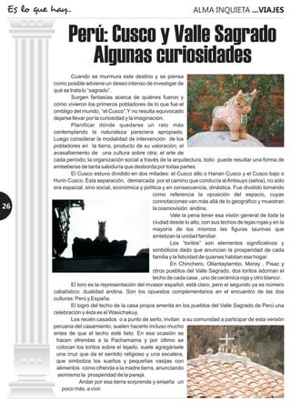 Cuando se murmura este destino y se piensa
como posible adviene un deseo intenso de investigar de
qué se trata lo “sagrado”.
Surgen fantasías acerca de quiénes fueron y
cómo vivieron los primeros pobladores de lo que fue el
ombligo del mundo, “el Cusco”.Y no resulta equivocado
dejarse llevar por la curiosidad y la imaginación.
Planificar dónde quedarse un rato más
contemplando la naturaleza pareciera apropiado.
Luego considerar la modalidad de intervención de los
pobladores en la tierra, producto de su valoración; el
avasallamiento de una cultura sobre otra; el arte de
cada período; la organización social a través de la arquitectura, todo puede resultar una forma de
embeberse de tanta sabiduría que desborda por todas partes.
El Cusco estuvo dividido en dos mitades: el Cusco alto o Hanan Cusco y el Cusco bajo o
Hurin Cusco. Esta separación, demarcada por el camino que conducía alAntisuyo (selva), no sólo
era espacial, sino social, económica y política y en consecuencia, dinástica. Fue dividido tomando
como referencia la oposición del espacio, cuyas
connotaciones van más allá de lo geográfico y muestran
la cosmovisión andina.
Vale la pena tener esa visión general de toda la
ciudad desde lo alto, con sus techos de tejas rojas y en la
mayoría de los mismos las figuras taurinas que
sintetizan la unidad familiar.
Los “toritos” son elementos significativos y
simbólicos dado que anuncian la prosperidad de cada
familia y la felicidad de quienes habitan ese hogar.
En Chinchero, Ollantaytambo, Moray , Pisac y
otros pueblos del Valle Sagrado, dos toritos adornan el
techo de cada casa , uno de cerámica roja y otro blanco .
El toro es la representación del invasor español, está claro, pero el segundo ya es número
cabalístico: dualidad andina. Son los opuestos complementarios en el encuentro de las dos
culturas: Perú y España.
El logro del techo de la casa propia amerita en los pueblos del Valle Sagrado de Perú una
celebración y ésta es el Wasichakuy.
Los recién casados o a punto de serlo, invitan a su comunidad a participar de esta versión
peruana del casamiento, suelen hacerlo incluso mucho
antes de que el techo esté listo. En esa ocasión se
hacen ofrendas a la Pachamama y por último se
colocan los toritos sobre el tejado, suele agregársele
una cruz que da el sentido religioso y una escalera,
que simboliza los sueños y pequeñas vasijas con
alimentos como ofrenda a la madre tierra, anunciando
asimismo la prosperidad de la pareja.
Andar por esa tierra sorprende y enseña un
poco más, a vivir.
Perú: Cusco y Valle Sagrado
Algunas curiosidades
ALMA INQUIETA ...VIAJESEs lo que hay...
26
 