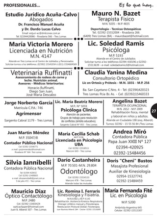 Deportologia - Tecnicas Osteopáticas
Tel.: 02392-15552004 - Rivadavia 266
(6409) Tres Lomas (BA) - maurobazet@hotmail.com
PROFESIONALES... Es lo que hay...
Psicóloga Clínica
Atención de pacientes.
Grupos de trabajo para resolución
de conflictos (ámbito educativo).
Sargento Cabral Nº 955 - Tres Lomas
Lic. María Beatriz Morero
M.P. Nº 5059
Estudio Jurídico Acuña-Calvo
Abogados
Email: estjuri-ac@dmlconex.com.ar
Tel: 02394420086 - Rivadavia 566 - Tres Lomas
Dr. Francisco Manuel Acuña
y Dr. Dardo Lucas Calvo
Agrimensor
Sargento Cabral 1179 - Tres Lomas
Jorge Norberto García
Matrícula C.P.A.: 746
Contador Público Nacional
Cel: 02392-15546771
e-mail: cpnjmmendez@hotmail.com
Rivadavia Nº 364- Tres Lomas
Juan Martín Méndez
M.P. 35047/8
Contadora Pública Nacional
Tel: 02394-420432
Cel: 02392-15400835
e-mail: silviaiannibelli@jsnet.com.ar
9 de julio 472 - Tres Lomas
Silvia Iannibelli
Licenciada en Psicología
UBA
Cel: 02392-15518511
Marconi 643 - Tres Lomas
María Cecilia Schab
M.P. 5136
Odontólogo
Cel: 02392-15534133
Marconi 478 - Tres Lomas
Atiende todas las mutuales
Darío Castanheira
M.P. 70.501-M.N. 29.804
Veterinaria Ruffinatti
Horacio Ruffinatti,
Diego San Juan,
José María Descalzo
Asesoramiento de rodeos de carne y
leche. Nutrición animal.
Asesores - Médicos Veterinarios:
27
Consultorio Ortopédico
Lic en Ortesis y Prótesis - M.N. 1031 - M.P. 256
Claudia Yanina Medina
Ba. San Cayetano C.Nro. 4 - Tel: (02394)420323
Tres Lomas Pcia Bs As. - Cel: (02392)15460333
Lic. Soledad Ramis
Psicóloga
M.P. 5193
Atiende en el Centro de Jubilados
Solicitar turno a los teléfonos 02394-430196 o 02392-
15513639 - e-mail: soledadramis3@hotmail.com
Mauro N. Bazet
Terapista Fisico
M.N. 9205 - M.P. 4835
Mauricio Díaz
Óptico Contactólogo
M.P. 2480
Cel. 02392-15403424
opticaclipper@hotmail.com
Juan B. Alberdi 507 - Tres Lomas
Lic. Romina I. Ferraris
Kinesiología y Fisiatría.
M.N 8.902 y M.P 4.143
Rehabilitación. Asistencia Kinésica Respiratoria.
Drenaje Linfático manual y Presoterapia.
Reeducación Postural Global. Fisioterapia.
Juan Bautista Alberdi 284 - Celular: 02392-15516009
María Fernanda Fité
Lic. en Psicología
M.P. 5200
Antártida Argentina 645
Celular: 02392-15513307
Masajista Profesional
Auxiliar de Kinesiología
Doris "Cheni" Bustos
02954-15327741
02392-15484459
Contadora Pública
Andrea Miró
Papa Juan XXIII Nº 127
02394-420925
02392-15484456
TERAPISTA OCUPACIONAL
Angelina Bazet
M.N. 2652 - M.P. 2009
Rehabilitación física, mental
y laboral en niños y adultos.
Atiende en Ciudadela 198 (esq. Alberdi)
Turnos: 02392 - 15 55 56 84 /Tres Lomas
 