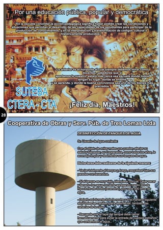 28
Por una educación pública, popular y democrática
“En la escuela concretar la acción pedagógica significa haber podido crear las condiciones y
situaciones que permitan el desarrollo de las capacidades de los estudiantes para participar de la
producción de conocimientos, y en la interpretación y transformación de códigos cultural e
históricamente producidos”.
Por una educación pública, popular y democrática
“En la escuela concretar la acción pedagógica significa haber podido crear las condiciones y
situaciones que permitan el desarrollo de las capacidades de los estudiantes para participar de la
producción de conocimientos, y en la interpretación y transformación de códigos cultural e
históricamente producidos”.
DESINFECCIÓN DE TANQUES DE AGUA
Sr. Usuario de Agua corriente:
Con el objeto de evitar males que puedan afectar su
salud y bienestar, su Cooperativa, como todos los años, le
aconseja limpiar y desinfectar sus tanques de agua.
- Vaciar totalmente el tanque y, luego, rasquetear bien sus
paredes con lavandina.
- Si el tanque es muy viejo, blanquear con cal. Dejar secar
y llenarlo con agua corriente agregando medio litro de
hipoclorito de Sodio (lavandina), por cada 500 litros de
agua.
- Dejarlo así durante toda la noche y a la mañana siguiente
abrir todas las canillas, para desinfectar, también, las
cañerías de la casa.
- Recuerde que la tapa del tanque debe cerrar
herméticamente para evitar la entrada de cuerpos extraños
que contaminen el agua.
Dicha tarea debe realizarse de la siguiente manera:
.
DESINFECCIÓN DE TANQUES DE AGUA
Sr. Usuario de Agua corriente:
Con el objeto de evitar males que puedan afectar su
salud y bienestar, su Cooperativa, como todos los años, le
aconseja limpiar y desinfectar sus tanques de agua.
Dicha tarea debe realizarse de la siguiente manera:
- Vaciar totalmente el tanque y, luego, rasquetear bien sus
paredes con lavandina.
- Si el tanque es muy viejo, blanquear con cal. Dejar secar
y llenarlo con agua corriente agregando medio litro de
hipoclorito de Sodio (lavandina), por cada 500 litros de
agua.
- Dejarlo así durante toda la noche y a la mañana siguiente
abrir todas las canillas, para desinfectar, también, las
cañerías de la casa.
- Recuerde que la tapa del tanque debe cerrar
herméticamente para evitar la entrada de cuerpos extraños
que contaminen el agua..
Lo anterior es el horizonte al cual siempre debemos mirar como
docentes, sabedores que si
aportamos lo nuestro, estará más cerca esa escuela donde todos
tengan su lugar, donde se enseñe
y se aprenda, y donde la buena convivencia sea uno de los bienes más
preciados.
¡Feliz día, Maestros!
Lo anterior es el horizonte al cual siempre debemos mirar como
docentes, sabedores que si
aportamos lo nuestro, estará más cerca esa escuela donde todos
tengan su lugar, donde se enseñe
y se aprenda, y donde la buena convivencia sea uno de los bienes más
preciados.
¡Feliz día, Maestros!
SUTEBA
CTERA - CTA
SUTEBA
CTERA - CTA
Cooperativa de Obras y Serv. Púb. de Tres Lomas LtdaCooperativa de Obras y Serv. Púb. de Tres Lomas Ltda
 