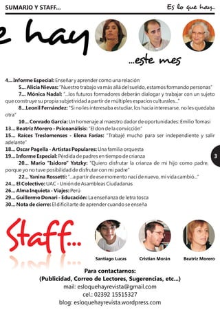 3
SUMARIO Y STAFF...
Cristian Morán
3
Es lo que hay...
Staff... Santiago Lucas Beatriz Morero
...este mes
4... Informe Especial: Enseñar y aprender como una relación
5... Alicia Nievas: “Nuestro trabajo va más allá del sueldo, estamos formando personas”
7... Mónica Nadal: “...los futuros formadores deberán dialogar y trabajar con un sujeto
que construye su propia subjetividad a partir de múltiples espacios culturales...”
8...Leonil Fernández: “Si no les interesaba estudiar, los hacía interesarse, no les quedaba
otra”
10... Conrado García: Un homenaje al maestro dador de oportunidades: Emilio Tomasi
13... Beatriz Morero - Psicoanálisis: “El don de la convicción”
15... Raíces Treslomenses - Elena Farías: “Trabajé mucho para ser independiente y salir
adelante”
18... Oscar Pagella - Artistas Populares: Una familia orquesta
19... Informe Especial: Pérdida de padres en tiempo de crianza
20... Mario “Isidoro” Yatzky: “Quiero disfrutar la crianza de mi hijo como padre,
porque yo no tuve posibilidad de disfrutar con mi padre”
22... Yanina Rossetti: “...a partir de ese momento nací de nuevo, mi vida cambió...”
24... El Colectivo: UAC - Unión de Asambleas Ciudadanas
26... Alma Inquieta - Viajes: Perú
29... Guillermo Donari - Educación: La enseñanza de letra tosca
30... Nota de cierre: El difícil arte de aprender cuando se enseña
 