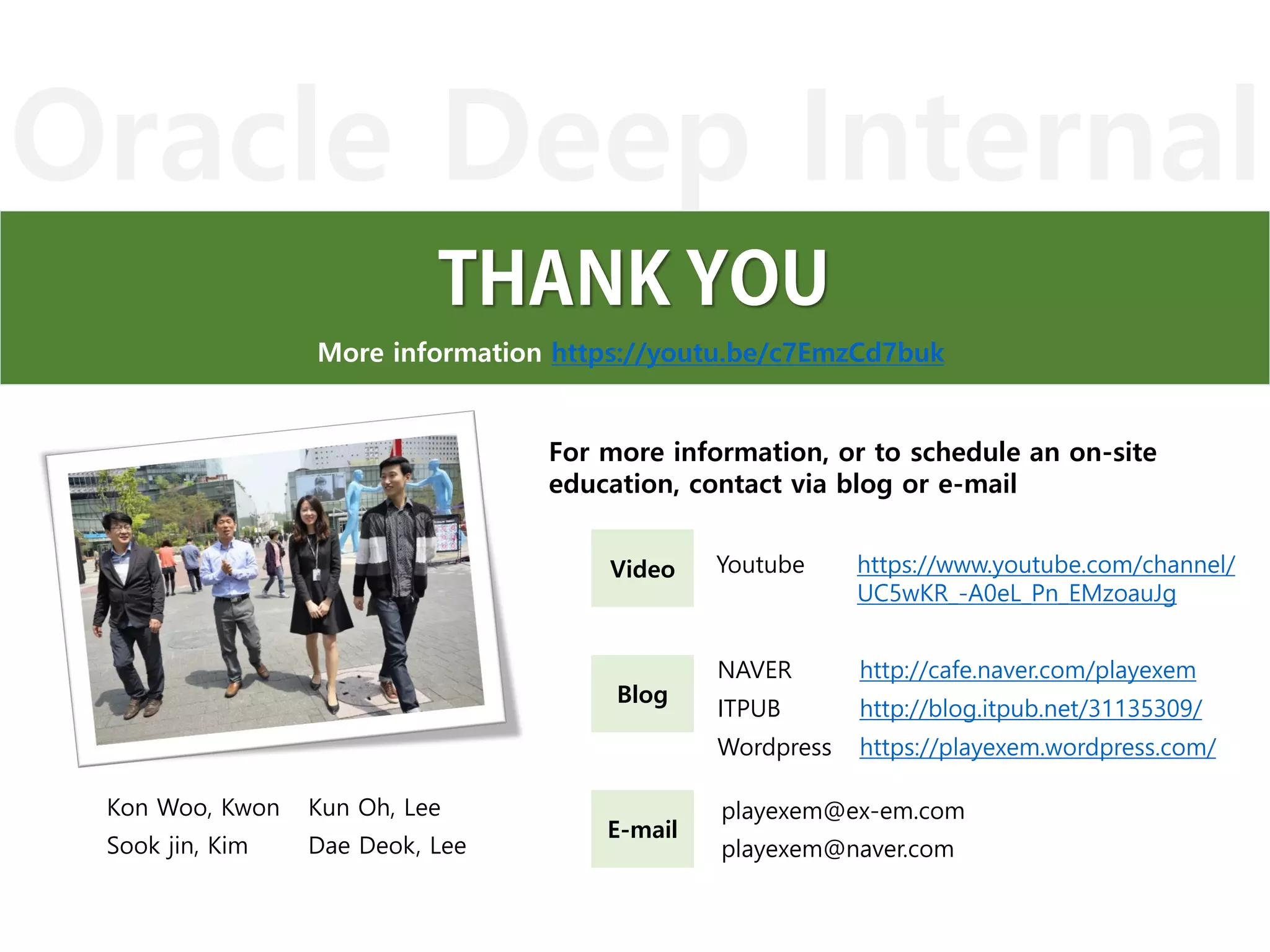 Oracle Deep Internal
More information https://youtu.be/c7EmzCd7buk
Blog
Video
E-mail
NAVER http://cafe.naver.com/playexem
ITPUB http://blog.itpub.net/31135309/
Wordpress https://playexem.wordpress.com/
Youtube https://www.youtube.com/channel/
UC5wKR_-A0eL_Pn_EMzoauJg
playexem@ex-em.com
playexem@naver.com
For more information, or to schedule an on-site
education, contact via blog or e-mail
Kon Woo, Kwon Kun Oh, Lee
Sook jin, Kim Dae Deok, Lee
 