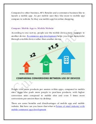Compared to other business, 60% Retailer and e-commerce business like to
launch a mobile app. As per mobile user they like more to mobile app
compare to website. So they use mobile app for online shopping.
Compare: Mobile App vs. Mobile Website
According to one survey, people use the mobile device more compare to
another device. E-commerce app development helps you to get more order
through a mobile device rather than another device.
People view more products per session within apps, compared to mobile
sites. Apps also push more people to purchase products, with higher
conversion rates compared to mobile sites and even 5 times more
conversions per session than via desktop.
There are some benefits and disadvantages of mobile app and mobile
website. But how can you know that what is Future of retail industry with
mobile commerce app development
 