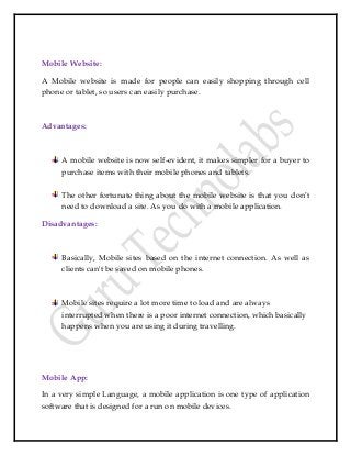 Mobile Website:
A Mobile website is made for people can easily shopping through cell
phone or tablet, so users can easily purchase.
Advantages:
A mobile website is now self-evident, it makes simpler for a buyer to
purchase items with their mobile phones and tablets.
The other fortunate thing about the mobile website is that you don’t
need to download a site. As you do with a mobile application.
Disadvantages:
Basically, Mobile sites based on the internet connection. As well as
clients can't be saved on mobile phones.
Mobile sites require a lot more time to load and are always
interrupted when there is a poor internet connection, which basically
happens when you are using it during travelling.
Mobile App:
In a very simple Language, a mobile application is one type of application
software that is designed for a run on mobile devices.
 