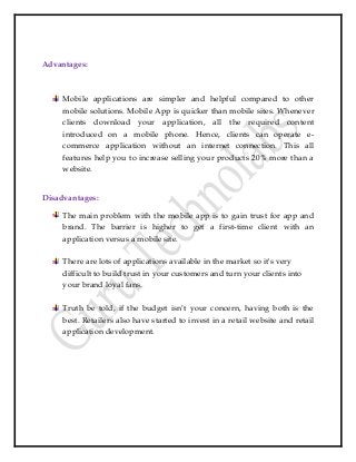 Advantages:
Mobile applications are simpler and helpful compared to other
mobile solutions. Mobile App is quicker than mobile sites. Whenever
clients download your application, all the required content
introduced on a mobile phone. Hence, clients can operate e-
commerce application without an internet connection. This all
features help you to increase selling your products 20% more than a
website.
Disadvantages:
The main problem with the mobile app is to gain trust for app and
brand. The barrier is higher to get a first-time client with an
application versus a mobile site.
There are lots of applications available in the market so it's very
difficult to build trust in your customers and turn your clients into
your brand loyal fans.
Truth be told, if the budget isn’t your concern, having both is the
best. Retailers also have started to invest in a retail website and retail
application development.
 
