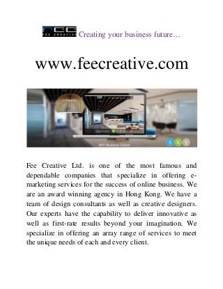 Creating your business future…
www.feecreative.com
Fee Creative Ltd. is one of the most famous and
dependable companies that specialize in offering e-
marketing services for the success of online business. We
are an award winning agency in Hong Kong. We have a
team of design consultants as well as creative designers.
Our experts have the capability to deliver innovative as
well as first-rate results beyond your imagination. We
specialize in offering an array range of services to meet
the unique needs of each and every client.
 