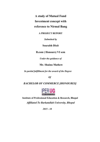 A study of Mutual Fund
Investment concept with
reference to Nirmal Bang
A PROJECT REPORT
Submitted by
Sourabh Dixit
B.com ( Honours) VI sem
Under the guidance of
Mr. Shainu Mathew
In partial fulfillment for the award of the Degree
Of
BACHELOR OF COMMERCE [HONOURES]
Institute of Professional Education & Research, Bhopal
Affiliated To Barkatullah University, Bhopal
2015 - 18
 
