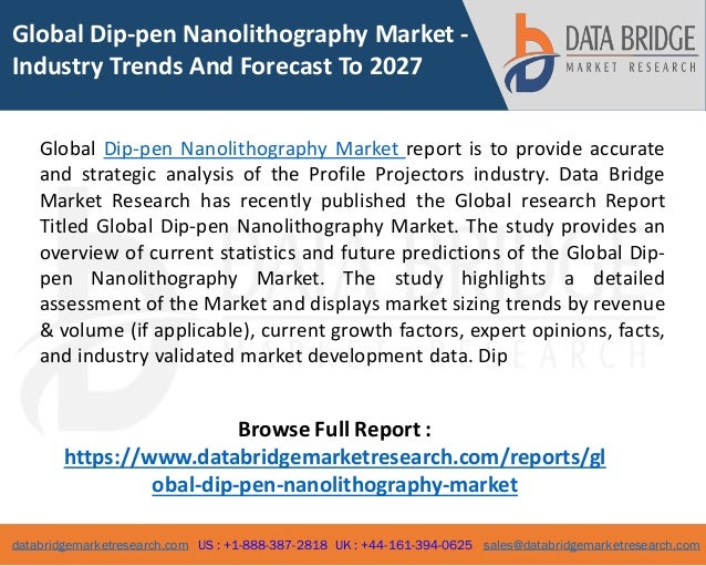 databridgemarketresearch.com US : +1-888-387-2818 UK : +44-161-394-0625 sales@databridgemarketresearch.com
1
Global Dip-pen Nanolithography Market -
Industry Trends And Forecast To 2027
Global Dip-pen Nanolithography Market report is to provide accurate
and strategic analysis of the Profile Projectors industry. Data Bridge
Market Research has recently published the Global research Report
Titled Global Dip-pen Nanolithography Market. The study provides an
overview of current statistics and future predictions of the Global Dip-
pen Nanolithography Market. The study highlights a detailed
assessment of the Market and displays market sizing trends by revenue
& volume (if applicable), current growth factors, expert opinions, facts,
and industry validated market development data. Dip
Browse Full Report :
https://www.databridgemarketresearch.com/reports/gl
obal-dip-pen-nanolithography-market
 