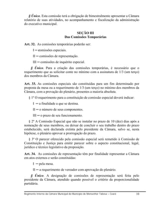 § Único. Esta comissão terá a obrigação de bimestralmente apresentar a Câmara
relatório de suas atividades, no acompanhamento e fiscalização da administração
do executivo municipal.

                                         SEÇÃO III
                                  Das Comissões Temporárias

Art. 32. As comissões temporárias poderão ser:
       I ─ comissões especiais.
       II ─ comissões de representação.
       III ─ comissões de inquérito especial.
    § Único. Para a criação das comissões temporárias, é necessário que o
requerimento que as solicitar conte no mínimo com a assinatura de 1/3 (um terço)
dos membros da Câmara.

Art. 33. As comissões especiais são constituídas para um fim determinado por
proposta da mesa ou a requerimento de 1/3 (um terço) no mínimo dos membros da
Câmara, com a provação do plenário, presentes a maioria absoluta.
   § 1º O requerimento para a constituição de comissão especial deverá indicar:
       I ─ a finalidade a que se destina.
       II ─ o número de seus componentes.
       III ─ o prazo de seu funcionamento.
   § 2º A Comissão Especial que não se instalar no prazo de 10 (dez) dias após a
nomeação de seus membros, ou deixar de concluir o seu trabalho dentro do prazo
estabelecido, será declarada extinta pelo presidente da Câmara, salvo se, nesta
hipótese, o plenário aprovar a prorrogação do prazo.
    § 3º O parecer oferecido pela comissão especial será remetido à Comissão de
Constituição e Justiça para emitir parecer sobre o aspecto constitucional, legal,
jurídico e técnico legislativo da proposição.
Art. 34. As comissões de representação têm por finalidade representar a Câmara
em atos externos e serão constituídas:
       I ─ pela mesa.
       II ─ a requerimento de vereador com aprovação do plenário.
     § Único. A designação de comissões de representação será feita pelo
presidente da Câmara, atendido quando possível o critério da proporcionalidade
partidária.

Regimento Interno da Câmara Municipal do Município de Monsenhor Tabosa – Ceará    10
 