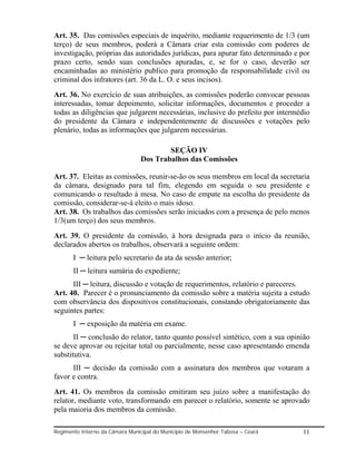 Art. 35. Das comissões especiais de inquérito, mediante requerimento de 1/3 (um
terço) de seus membros, poderá a Câmara criar esta comissão com poderes de
investigação, próprias das autoridades jurídicas, para apurar fato determinado e por
prazo certo, sendo suas conclusões apuradas, e, se for o caso, deverão ser
encaminhadas ao ministério publico para promoção da responsabilidade civil ou
criminal dos infratores (art. 36 da L. O. e seus incisos).
Art. 36. No exercício de suas atribuições, as comissões poderão convocar pessoas
interessadas, tomar depoimento, solicitar informações, documentos e proceder a
todas as diligências que julgarem necessárias, inclusive do prefeito por intermédio
do presidente da Câmara e independentemente de discussões e votações pelo
plenário, todas as informações que julgarem necessárias.

                                         SEÇÃO IV
                                 Dos Trabalhos das Comissões

Art. 37. Eleitas as comissões, reunir-se-ão os seus membros em local da secretaria
da câmara, designado para tal fim, elegendo em seguida o seu presidente e
comunicando o resultado à mesa. No caso de empate na escolha do presidente da
comissão, considerar-se-á eleito o mais idoso.
Art. 38. Os trabalhos das comissões serão iniciados com a presença de pelo menos
1/3(um terço) dos seus membros.
Art. 39. O presidente da comissão, à hora designada para o início da reunião,
declarados abertos os trabalhos, observará a seguinte ordem:
       I ─ leitura pelo secretario da ata da sessão anterior;
       II ─ leitura sumária do expediente;
      III ─ leitura, discussão e votação de requerimentos, relatório e pareceres.
Art. 40. Parecer é o pronunciamento da comissão sobre a matéria sujeita a estudo
com observância dos dispositivos constitucionais, constando obrigatoriamente das
seguintes partes:
       I ─ exposição da matéria em exame.
       II ─ conclusão do relator, tanto quanto possível sintético, com a sua opinião
se deve aprovar ou rejeitar total ou parcialmente, nesse caso apresentando emenda
substitutiva.
      III ─ decisão da comissão com a assinatura dos membros que votaram a
favor e contra.
Art. 41. Os membros da comissão emitiram seu juízo sobre a manifestação do
relator, mediante voto, transformando em parecer o relatório, somente se aprovado
pela maioria dos membros da comissão.

Regimento Interno da Câmara Municipal do Município de Monsenhor Tabosa – Ceará   11
 