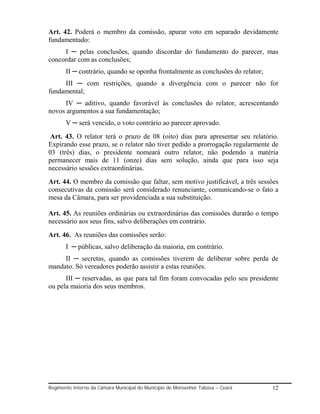 Art. 42. Poderá o membro da comissão, apurar voto em separado devidamente
fundamentado:
     I ─ pelas conclusões, quando discordar do fundamento do parecer, mas
concordar com as conclusões;
       II ─ contrário, quando se oponha frontalmente as conclusões do relator;
     III ─ com restrições, quando a divergência com o parecer não for
fundamental;
      IV ─ aditivo, quando favorável às conclusões do relator, acrescentando
novos argumentos a sua fundamentação;
       V ─ será vencido, o voto contrário ao parecer aprovado.
Art. 43. O relator terá o prazo de 08 (oito) dias para apresentar seu relatório.
Expirando esse prazo, se o relator não tiver pedido a prorrogação regularmente de
03 (três) dias, o presidente nomeará outro relator, não podendo a matéria
permanecer mais de 11 (onze) dias sem solução, ainda que para isso seja
necessário sessões extraordinárias.
Art. 44. O membro da comissão que faltar, sem motivo justificável, a três sessões
consecutivas da comissão será considerado renunciante, comunicando-se o fato a
mesa da Câmara, para ser providenciada a sua substituição.

Art. 45. As reuniões ordinárias ou extraordinárias das comissões durarão o tempo
necessário aos seus fins, salvo deliberações em contrário.
Art. 46. As reuniões das comissões serão:
       I ─ públicas, salvo deliberação da maioria, em contrário.
     II ─ secretas, quando as comissões tiverem de deliberar sobre perda de
mandato. Só vereadores poderão assistir a estas reuniões.
      III ─ reservadas, as que para tal fim foram convocadas pelo seu presidente
ou pela maioria dos seus membros.




Regimento Interno da Câmara Municipal do Município de Monsenhor Tabosa – Ceará   12
 